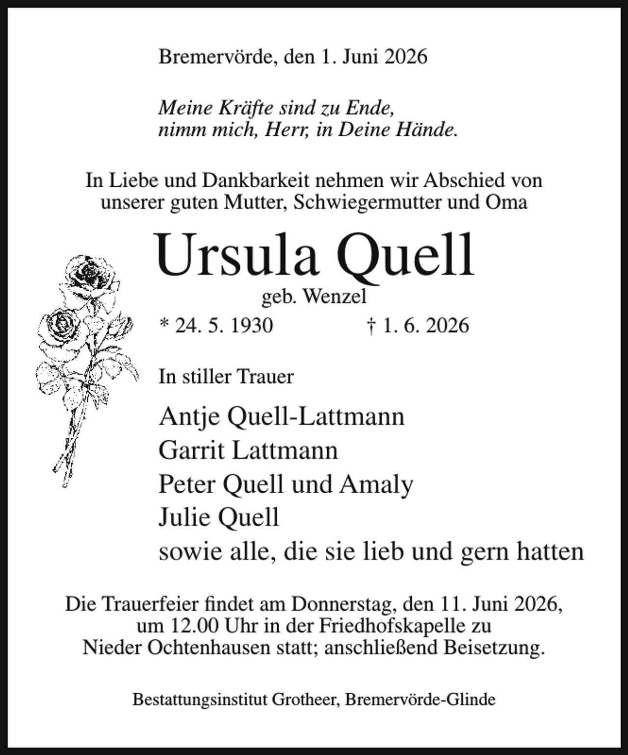 <p>Bremervörde, den 1. Juni 2026<br />Meine Kräfte sind zu Ende,<br />nimm mich, Herr, in Deine Hände.<br />In Liebe und Dankbarkeit nehmen wir Abschied von<br />unserer guten Mutter, Schwiegermutter und Oma</p><p>Ursula Quell<br />geb. Wenzel<br />* 24. 5. 1930<br />† 1. 6. 2026</p><p>In stiller Trauer</p><p>Antje Quell-Lattmann<br />Garrit Lattmann<br />Peter Quell und Amaly<br />Julie Quell<br />sowie alle, die sie lieb und gern hatten<br />Die Trauerfeier findet am Donnerstag, den 11. Juni 2026,<br />um 12.00 Uhr in der Friedhofskapelle zu<br />Nieder Ochtenhausen statt; anschließend Beisetzung.<br />Bestattungsinstitut Grotheer, Bremervörde-Glinde</p>