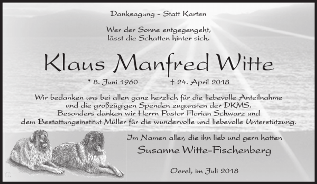 <p>Danksagung - Statt Karten<br />Wer der Sonne entgegengeht,<br />lässt die Schatten hinter sich.</p><p>Klaus Manfred Witte<br />* 8. Juni 1960</p><p>† 24. April 2018</p><p>Wir bedanken uns bei allen ganz herzlich für die liebevolle Anteilnahme<br />und die großzügigen Spenden zugunsten der DKMS.<br />Besonders danken wir Herrn Pastor Florian Schwarz und<br />dem Bestattungsinstitut Müller für die wundervolle und liebevolle Unterstützung.<br />Im Namen aller, die ihn lieb und gern hatten</p><p>Susanne Witte-Fischenberg<br />Oerel, im Juli 2018</p>
