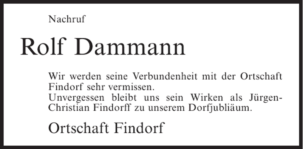 <p>Nachruf</p><p>Rolf Dammann<br />Wir werden seine Verbundenheit mit der Ortschaft<br />Findorf sehr vermissen.<br />Unvergessen bleibt uns sein Wirken als JürgenChristian Findorff zu unserem Dorfjubliäum.</p><p>Ortschaft Findorf</p>