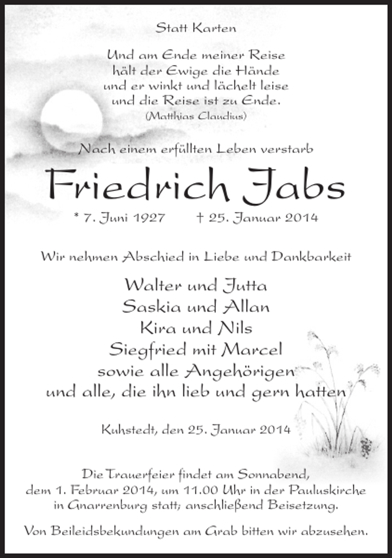 <p>Statt Karten<br />Und am Ende meiner Reise<br />hält der Ewige die Hände<br />und er winkt und lächelt leise<br />und die Reise ist zu Ende.<br />(Matthias Claudius)</p><p>Nach einem erfüllten Leben verstarb</p><p>Friedrich Jabs<br />* 7. Juni 1927 † 25. Januar 2014</p><p>Wir nehmen Abschied in Liebe und Dankbarkeit</p><p>Walter und Jutta<br />Saskia und Allan<br />Kira und Nils<br />Siegfried mit Marcel<br />sowie alle Angehörigen<br />und alle, die ihn lieb und gern hatten<br />Kuhstedt, den 25. Januar 2014<br />Die Trauerfeier findet am Sonnabend,<br />dem 1. Februar 2014, um 11.00 Uhr in der Pauluskirche<br />in Gnarrenburg statt; anschließend Beisetzung.<br />Von Beileidsbekundungen am Grab bitten wir abzusehen.</p>