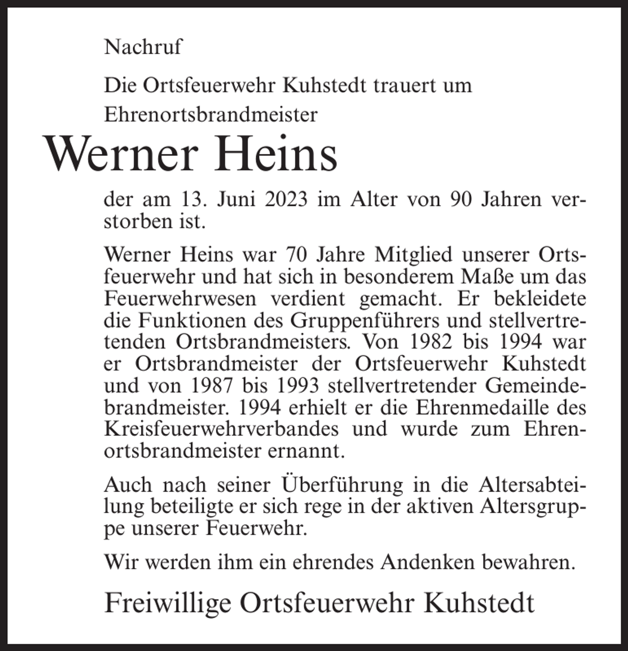 <p>Nachruf<br />Die Ortsfeuerwehr Kuhstedt trauert um<br />Ehrenortsbrandmeister</p><p>Werner Heins</p><p>der am 13. Juni 2023 im Alter von 90 Jahren verstorben ist.<br />Werner Heins war 70 Jahre Mitglied unserer Ortsfeuerwehr und hat sich in besonderem Maße um das<br />Feuerwehrwesen verdient gemacht. Er bekleidete<br />die Funktionen des Gruppenführers und stellvertretenden Ortsbrandmeisters. Von 1982 bis 1994 war<br />er Ortsbrandmeister der Ortsfeuerwehr Kuhstedt<br />und von 1987 bis 1993 stellvertretender Gemeindebrandmeister. 1994 erhielt er die Ehrenmedaille des<br />Kreisfeuerwehrverbandes und wurde zum Ehrenortsbrandmeister ernannt.<br />Auch nach seiner Überführung in die Altersabteilung beteiligte er sich rege in der aktiven Altersgruppe unserer Feuerwehr.<br />Wir werden ihm ein ehrendes Andenken bewahren.</p><p>Freiwillige Ortsfeuerwehr Kuhstedt</p>
