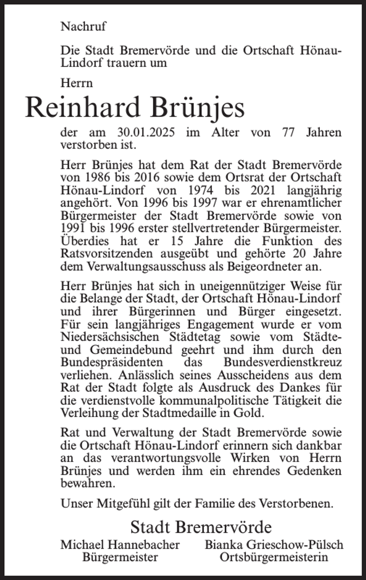 <p>Nachruf<br />Die Stadt Bremervörde und die Ortschaft HönauLindorf trauern um<br />Herrn</p><p>Reinhard Brünjes<br />der am 30.01.2025 im Alter von 77 Jahren<br />verstorben ist.<br />Herr Brünjes hat dem Rat der Stadt Bremervörde<br />von 1986 bis 2016 sowie dem Ortsrat der Ortschaft<br />Hönau-Lindorf von 1974 bis 2021 langjährig<br />angehört. Von 1996 bis 1997 war er ehrenamtlicher<br />Bürgermeister der Stadt Bremervörde sowie von<br />1991 bis 1996 erster stellvertretender Bürgermeister.<br />Überdies hat er 15 Jahre die Funktion des<br />Ratsvorsitzenden ausgeübt und gehörte 20 Jahre<br />dem Verwaltungsausschuss als Beigeordneter an.<br />Herr Brünjes hat sich in uneigennütziger Weise für<br />die Belange der Stadt, der Ortschaft Hönau-Lindorf<br />und ihrer Bürgerinnen und Bürger eingesetzt.<br />Für sein langjähriges Engagement wurde er vom<br />Niedersächsischen Städtetag sowie vom Städteund Gemeindebund geehrt und ihm durch den<br />Bundespräsidenten<br />das<br />Bundesverdienstkreuz<br />verliehen. Anlässlich seines Ausscheidens aus dem<br />Rat der Stadt folgte als Ausdruck des Dankes für<br />die verdienstvolle kommunalpolitische Tätigkeit die<br />Verleihung der Stadtmedaille in Gold.<br />Rat und Verwaltung der Stadt Bremervörde sowie<br />die Ortschaft Hönau-Lindorf erinnern sich dankbar<br />an das verantwortungsvolle Wirken von Herrn<br />Brünjes und werden ihm ein ehrendes Gedenken<br />bewahren.<br />Unser Mitgefühl gilt der Familie des Verstorbenen.</p><p>Stadt Bremervörde<br />Michael Hannebacher<br />Bürgermeister</p><p>Bianka Grieschow-Pülsch<br />Ortsbürgermeisterin</p>