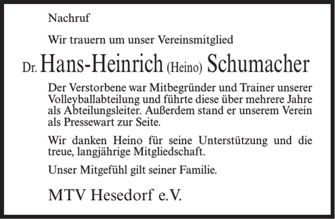 <p>Nachruf<br />Wir trauern um unser Vereinsmitglied</p><p>Dr.</p><p>Hans-Heinrich (Heino) Schumacher<br />Der Verstorbene war Mitbegründer und Trainer unserer<br />Volleyballabteilung und führte diese über mehrere Jahre<br />als Abteilungsleiter. Außerdem stand er unserem Verein<br />als Pressewart zur Seite.<br />Wir danken Heino für seine Unterstützung und die<br />treue, langjährige Mitgliedschaft.<br />Unser Mitgefühl gilt seiner Familie.</p><p>MTV Hesedorf e.V.</p>