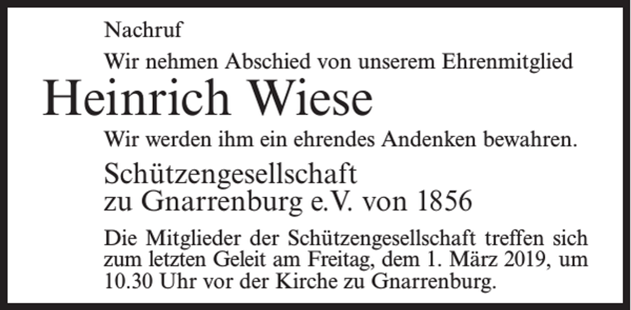 <p>Nachruf<br />Wir nehmen Abschied von unserem Ehrenmitglied</p><p>Heinrich Wiese</p><p>Wir werden ihm ein ehrendes Andenken bewahren.</p><p>Schützengesellschaft<br />zu Gnarrenburg e.V. von 1856<br />Die Mitglieder der Schützengesellschaft treffen sich<br />zum letzten Geleit am Freitag, dem 1. März 2019, um<br />10.30 Uhr vor der Kirche zu Gnarrenburg.</p>