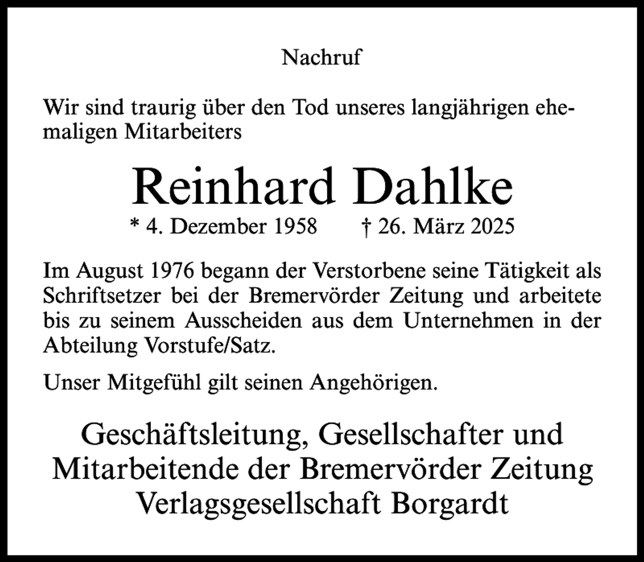 <p>Nachruf<br />Wir sind traurig über den Tod unseres langjährigen ehemaligen Mitarbeiters</p><p>Reinhard Dahlke</p><p>* 4. Dezember 1958</p><p>† 26. März 2025</p><p>Im August 1976 begann der Verstorbene seine Tätigkeit als<br />Schriftsetzer bei der Bremervörder Zeitung und arbeitete<br />bis zu seinem Ausscheiden aus dem Unternehmen in der<br />Abteilung Vorstufe/Satz.<br />Unser Mitgefühl gilt seinen Angehörigen.</p><p>Geschäftsleitung, Gesellschafter und<br />Mitarbeitende der Bremervörder Zeitung<br />Verlagsgesellschaft Borgardt</p>