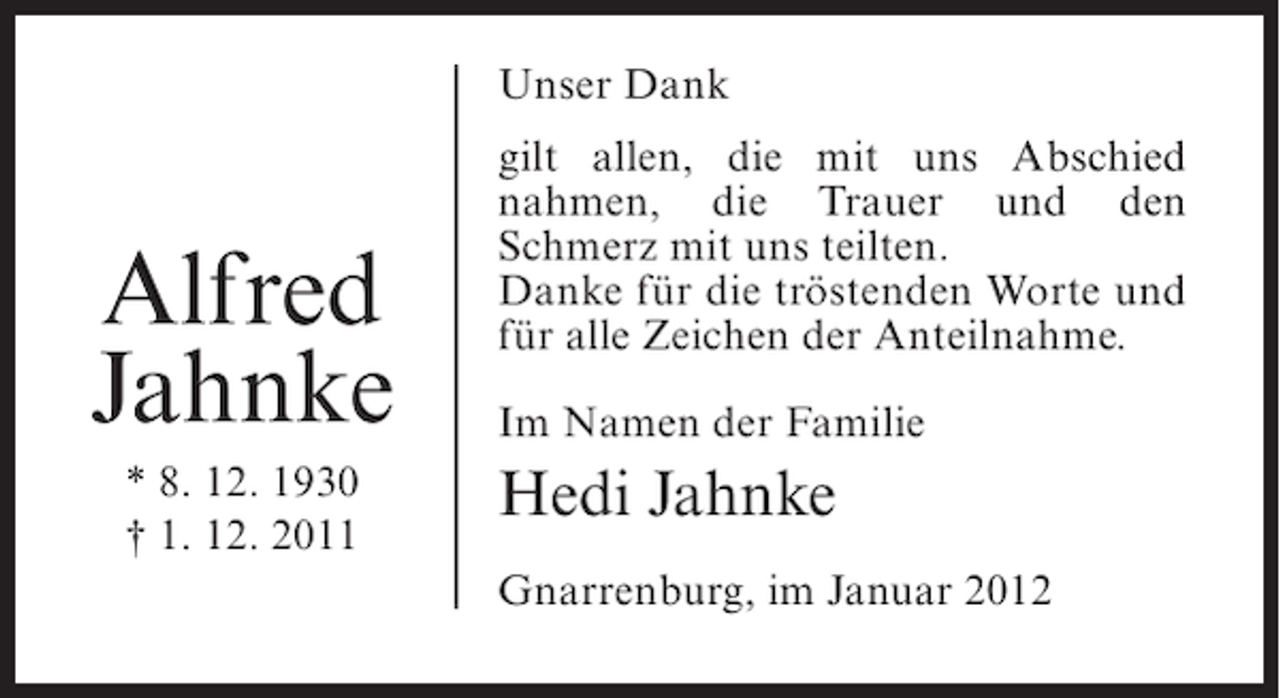 <p>Unser Dank</p><p>Alfred<br />Jahnke<br />* 8. 12. 1930<br />† 1. 12. 2011</p><p>gilt allen, die mit uns Abschied<br />nahmen, die Trauer und den<br />Schmerz mit uns teilten.<br />Danke für die tröstenden Worte und<br />für alle Zeichen der Anteilnahme.<br />Im Namen der Familie</p><p>Hedi Jahnke<br />Gnarrenburg, im Januar 2012</p>