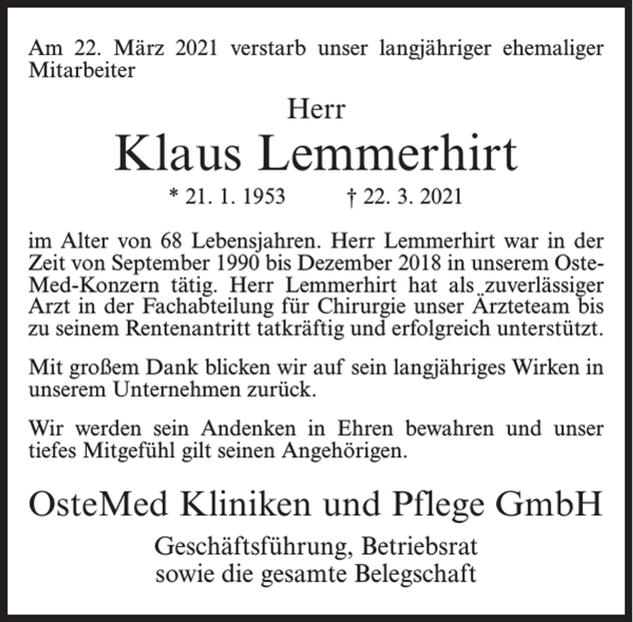 <p>Am 22. März 2021 verstarb unser langjähriger ehemaliger<br />Mitarbeiter</p><p>Herr</p><p>Klaus Lemmerhirt<br />* 21. 1. 1953</p><p>† 22. 3. 2021</p><p>im Alter von 68 Lebensjahren. Herr Lemmerhirt war in der<br />Zeit von September 1990 bis Dezember 2018 in unserem Oste­<br />Med-Konzern tätig. Herr Lemmerhirt hat als zuverlässiger<br />Arzt in der Fachabteilung für Chirurgie unser Ärzteteam bis<br />zu seinem Rentenantritt tatkräftig und erfolgreich unterstützt.<br />Mit großem Dank blicken wir auf sein langjähriges Wirken in<br />unserem Unternehmen zurück.<br />Wir werden sein Andenken in Ehren bewahren und unser<br />tiefes Mitgefühl gilt seinen Angehörigen.</p><p>OsteMed Kliniken und Pflege GmbH<br />Geschäftsführung, Betriebsrat<br />sowie die gesamte Belegschaft</p>