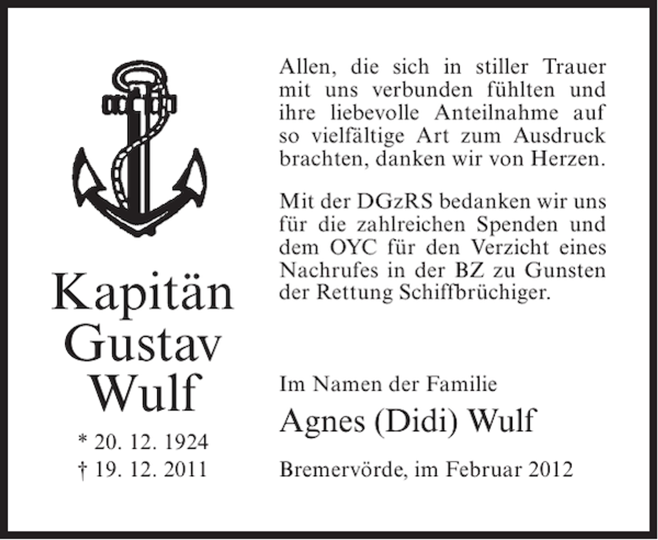 <p>Allen, die sich in stiller Trauer<br />mit uns verbunden fühlten und<br />ihre liebevolle Anteilnahme auf<br />so vielfältige Art zum Ausdruck<br />brachten, danken wir von Herzen.</p><p>Kapitän<br />Gustav<br />Wulf<br />* 20. 12. 1924<br />† 19. 12. 2011</p><p>Mit der DGzRS bedanken wir uns<br />für die zahlreichen Spenden und<br />dem OYC für den Verzicht eines<br />Nachrufes in der BZ zu Gunsten<br />der Rettung Schiffbrüchiger.</p><p>Im Namen der Familie</p><p>Agnes (Didi) Wulf<br />Bremervörde, im Februar 2012</p>