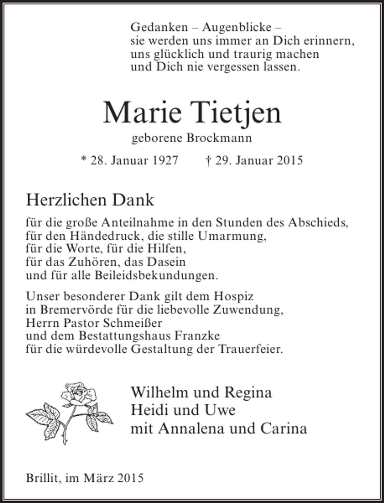 <p>Gedanken – Augenblicke –<br />sie werden uns immer an Dich erinnern,<br />uns glücklich und traurig machen<br />und Dich nie vergessen lassen.</p><p>Marie Tietjen<br />geborene Brockmann</p><p>* 28. Januar 1927</p><p>† 29. Januar 2015</p><p>Herzlichen Dank<br />für die große Anteilnahme in den Stunden des Abschieds,<br />für den Händedruck, die stille Umarmung,<br />für die Worte, für die Hilfen,<br />für das Zuhören, das Dasein<br />und für alle Beileidsbekundungen.<br />Unser besonderer Dank gilt dem Hospiz<br />in Bremervörde für die liebevolle Zuwendung,<br />Herrn Pastor Schmeißer<br />und dem Bestattungshaus Franzke<br />für die würdevolle Gestaltung der Trauerfeier.</p><p>Wilhelm und Regina<br />Heidi und Uwe<br />mit Annalena und Carina<br />Brillit, im März 2015</p>