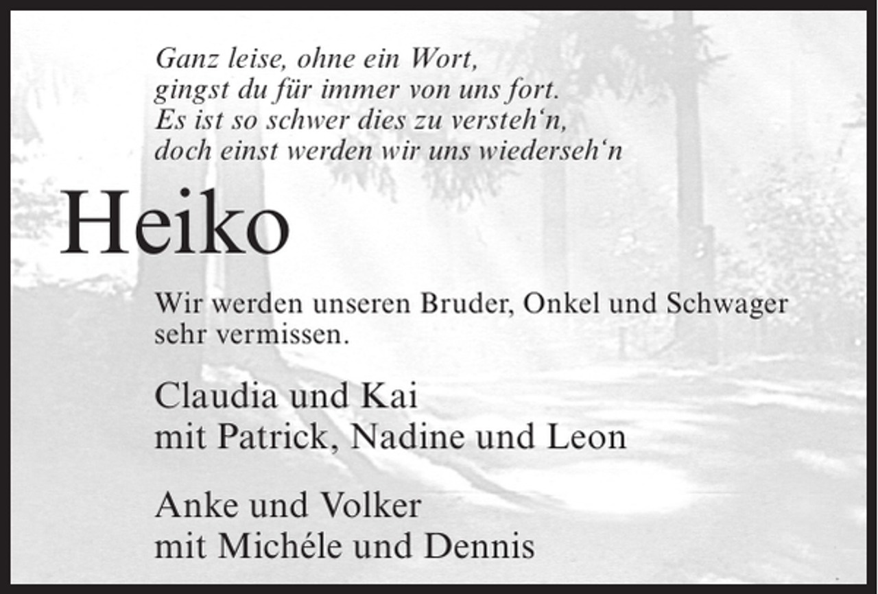 <p>Ganz leise, ohne ein Wort,<br />gingst du für immer von uns fort.<br />Es ist so schwer dies zu versteh‘n,<br />doch einst werden wir uns wiederseh‘n</p><p>Heiko<br />Wir werden unseren Bruder, Onkel und Schwager<br />sehr vermissen.</p><p>Claudia und Kai<br />mit Patrick, Nadine und Leon<br />Anke und Volker<br />mit Michéle und Dennis</p>
