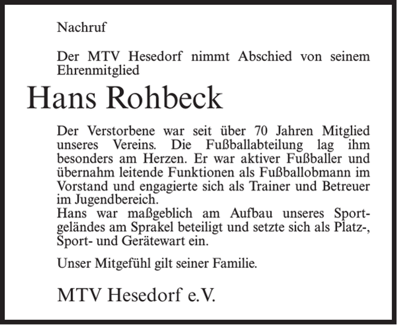 <p>Nachruf<br />Der MTV Hesedorf nimmt Abschied von seinem<br />Ehrenmitglied</p><p>Hans Rohbeck<br />Der Verstorbene war seit über 70 Jahren Mitglied<br />unseres Vereins. Die Fußballabteilung lag ihm<br />­besonders am Herzen. Er war aktiver Fußballer und<br />übernahm leitende Funktionen als Fußballobmann im<br />Vorstand und engagierte sich als Trainer und Betreuer<br />im Jugendbereich.<br />Hans war maßgeblich am Aufbau unseres Sport­<br />geländes am Sprakel beteiligt und setzte sich als Platz-,<br />Sport- und Gerätewart ein.<br />Unser Mitgefühl gilt seiner Familie.</p><p>MTV Hesedorf e.V.</p>