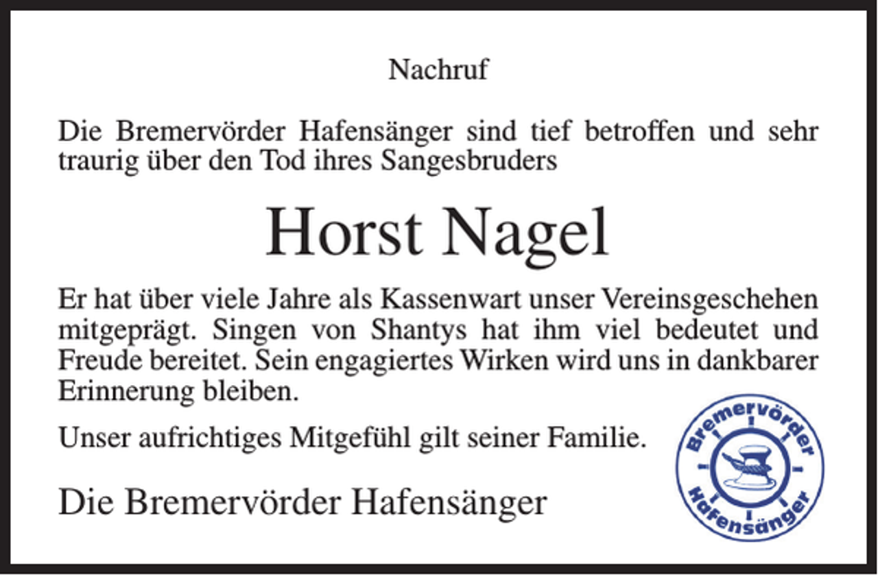 <p>Nachruf<br />Die Bremervörder Hafensänger sind tief betroffen und sehr<br />traurig über den Tod ihres Sangesbruders</p><p>Horst Nagel<br />Er hat über viele Jahre als Kassenwart unser Vereinsgeschehen<br />mitgeprägt. Singen von Shantys hat ihm viel bedeutet und<br />Freude bereitet. Sein engagiertes Wirken wird uns in dankbarer<br />Erinnerung bleiben.<br />Unser aufrichtiges Mitgefühl gilt seiner Familie.</p><p>Die Bremervörder Hafensänger</p>
