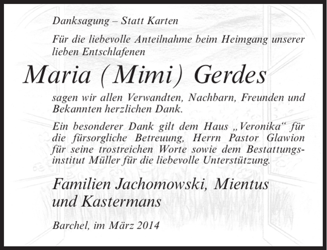 <p>Danksagung – Statt Karten<br />Für die liebevolle Anteilnahme beim Heimgang unserer<br />lieben Entschlafenen</p><p>Maria (Mimi) Gerdes<br />sagen wir allen Verwandten, Nachbarn, Freunden und<br />Bekannten herzlichen Dank.<br />Ein besonderer Dank gilt dem Haus „Veronika“ für<br />die fürsorgliche Betreuung, Herrn Pastor Glawion<br />für seine trostreichen Worte sowie dem Bestattungsinstitut Müller für die liebevolle Unterstützung.</p><p>Familien Jachomowski, Mientus<br />und Kastermans<br />Barchel, im März 2014</p>