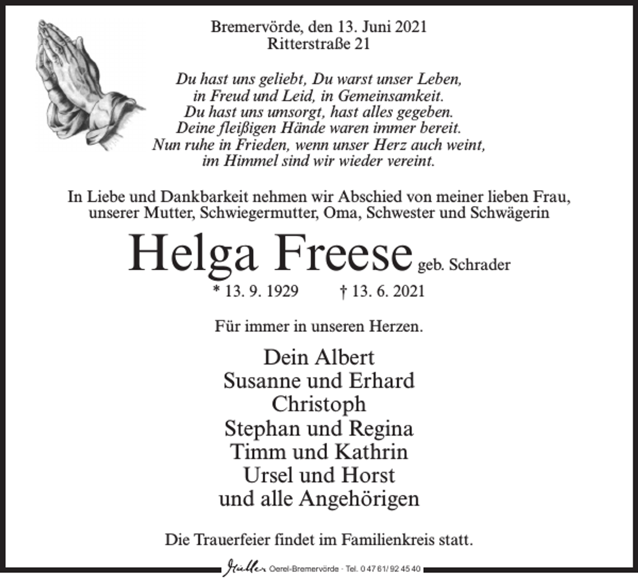 <p>Bremervörde, den 13. Juni 2021<br />Ritterstraße 21<br />Du hast uns geliebt, Du warst unser Leben,<br />in Freud und Leid, in Gemeinsamkeit.<br />Du hast uns umsorgt, hast alles gegeben.<br />Deine fleißigen Hände waren immer bereit.<br />Nun ruhe in Frieden, wenn unser Herz auch weint,<br />im Himmel sind wir wieder vereint.<br />In Liebe und Dankbarkeit nehmen wir Abschied von meiner lieben Frau,<br />unserer Mutter, Schwiegermutter, Oma, Schwester und Schwägerin</p><p>Helga Freese</p><p>geb. Schrader</p><p>* 13. 9. 1929 † 13. 6. 2021<br />Für immer in unseren Herzen.</p><p>Dein Albert<br />Susanne und Erhard<br />Christoph<br />Stephan und Regina<br />Timm und Kathrin<br />Ursel und Horst<br />und alle Angehörigen<br />Die Trauerfeier findet im Familienkreis statt.<br />Oerel-Bremervörde ∙ Tel. 0 47 61/ 92 45 40</p>