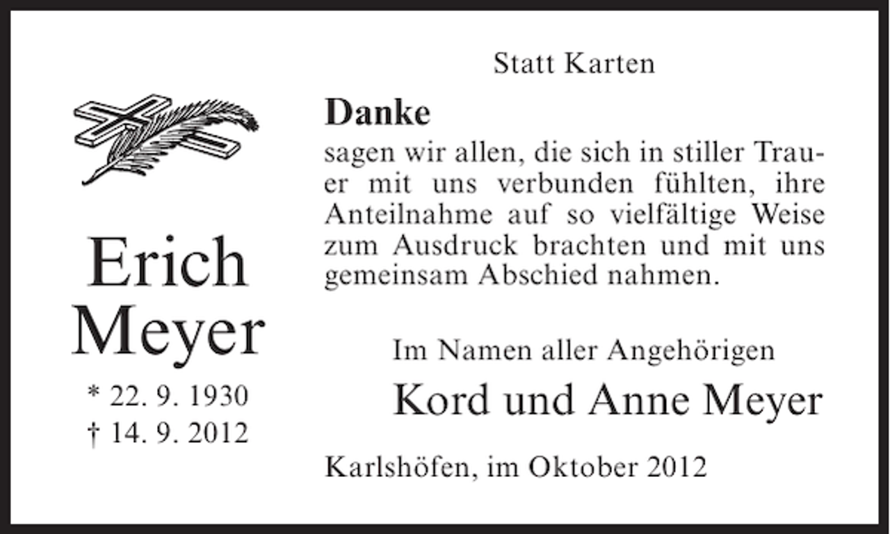 <p>Statt Karten</p><p>Danke</p><p>Erich<br />Meyer<br />* 22. 9. 1930<br />† 14. 9. 2012</p><p>sagen wir allen, die sich in stiller Trauer mit uns verbunden fühlten, ihre<br />Anteilnahme auf so vielfältige Weise<br />zum Ausdruck brachten und mit uns<br />gemeinsam Abschied nahmen.<br />Im Namen aller Angehörigen</p><p>Kord und Anne Meyer<br />Karlshöfen, im Oktober 2012</p>