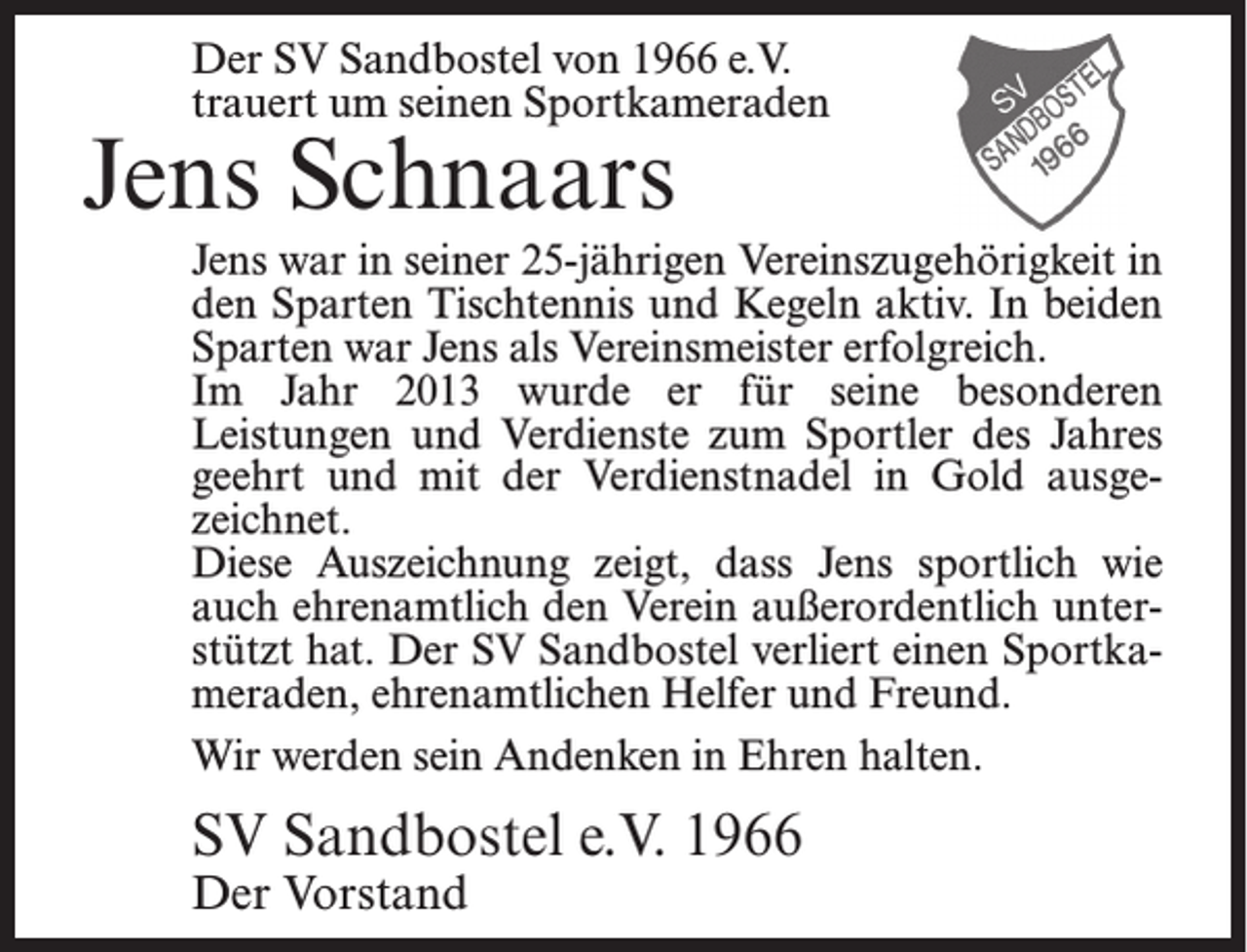 <p>Der SV Sandbostel von 1966 e.V.<br />trauert um seinen Sportkameraden</p><p>Jens Schnaars</p><p>Jens war in seiner 25-jährigen Vereinszugehörigkeit in<br />den Sparten Tischtennis und Kegeln aktiv. In beiden<br />Sparten war Jens als Vereinsmeister erfolgreich.<br />Im Jahr 2013 wurde er für seine besonderen<br />Leistungen und Verdienste zum Sportler des Jahres<br />geehrt und mit der Verdienstnadel in Gold ausgezeichnet.<br />Diese Auszeichnung zeigt, dass Jens sportlich wie<br />auch ehrenamtlich den Verein außerordentlich unterstützt hat. Der SV Sandbostel verliert einen Sportkameraden, ehrenamtlichen Helfer und Freund.<br />Wir werden sein Andenken in Ehren halten.</p><p>SV Sandbostel e.V. 1966<br />Der Vorstand</p>