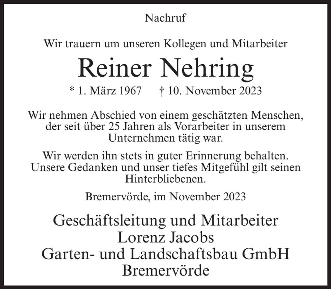 <p>Nachruf<br />Wir trauern um unseren Kollegen und Mitarbeiter</p><p>Reiner Nehring<br />* 1. März 1967</p><p>† 10. November 2023</p><p>Wir nehmen Abschied von einem geschätzten Menschen,<br />der seit über 25 Jahren als Vorarbeiter in unserem<br />Unternehmen tätig war.<br />Wir werden ihn stets in guter Erinnerung behalten.<br />Unsere Gedanken und unser tiefes Mitgefühl gilt seinen<br />Hinterbliebenen.<br />Bremervörde, im November 2023</p><p>Geschäftsleitung und Mitarbeiter<br />Lorenz Jacobs<br />Garten- und Landschaftsbau GmbH<br />Bremervörde</p>
