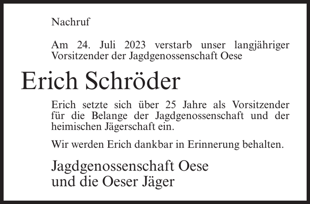 <p>Nachruf<br />Am 24. Juli 2023 verstarb unser langjähriger<br />Vorsitzender der Jagdgenossenschaft Oese</p><p>Erich Schröder<br />Erich setzte sich über 25 Jahre als Vorsitzender<br />für die Belange der Jagdgenossenschaft und der<br />heimischen Jägerschaft ein.<br />Wir werden Erich dankbar in Erinnerung behalten.</p><p>Jagdgenossenschaft Oese<br />und die Oeser Jäger</p>
