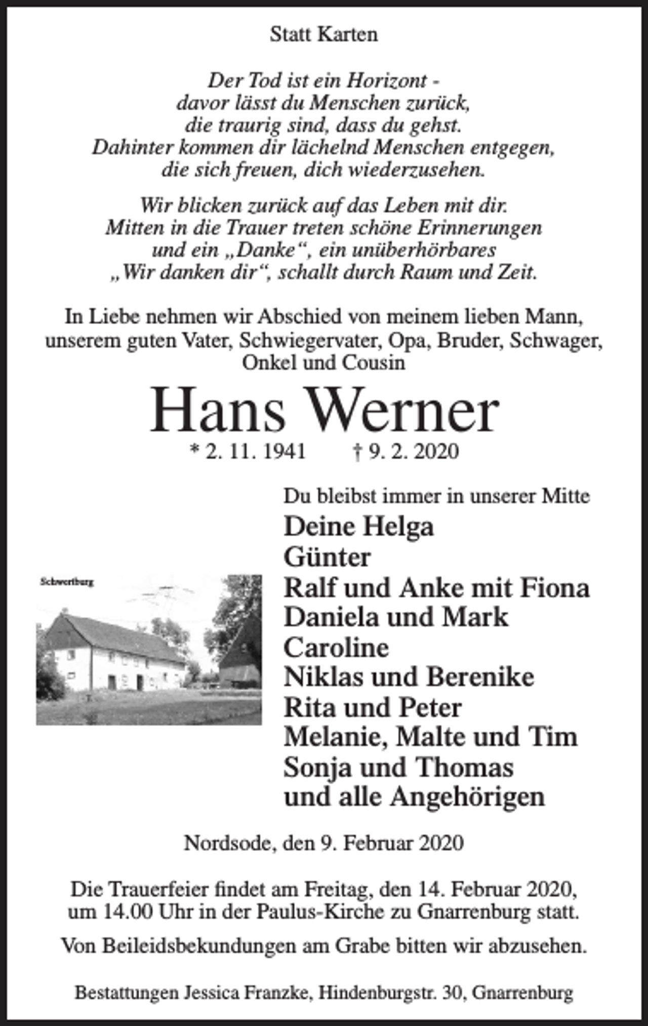 <p>Statt Karten<br />Der Tod ist ein Horizont davor lässt du Menschen zurück,<br />die traurig sind, dass du gehst.<br />Dahinter kommen dir lächelnd Menschen entgegen,<br />die sich freuen, dich wiederzusehen.<br />Statt Karten</p><p>Wir blicken zurück auf das Leben mit dir.<br />Mitten in dieDerTrauer<br />treten<br />schöne<br />Erinnerungen<br />Tod ist ein<br />Horizont<br />lässt du Menschen<br />und davor<br />ein<br />„Danke“,<br />ein zurück,<br />unüberhörbares<br />die traurig sind, das du gehst.<br />„Wir<br />danken<br />dir“,<br />schalltMenschen<br />durchentgegen,<br />Raum und Zeit.<br />Dahinter<br />kommen<br />dir lächelnd<br />die sich freuen, dich wiederzusehen.</p><p>In Liebe nehmen<br />wir<br />Abschied<br />vonmitmeinem<br />lieben Mann,<br />Wir blicken<br />zurück<br />auf das Leben<br />Dir.<br />Mitten Vater,<br />in die Trauer<br />treten schöne Erinnerungen<br />unserem guten<br />Schwiegervater,<br />Opa, Bruder, Schwager,<br />und ein „Danke“, ein unüberhörbares<br />Onkel<br />„Wir danken dir“,<br />schalltund<br />durchCousin<br />Raum und Zeit.</p><p>Hans Werner</p><p>In Liebe nehmen wir Abschied von meinem lieben Mann, unserem guten Vater,<br />Schwiegervater, Opa, Bruder, Schwager, Onkel und Cousin</p><p>† 9. 2. 2020<br />Hans Werner</p><p>* 2. 11. 1941</p><p>* 02.11.1941</p><p>Schwertburg</p><p>Nordsode, den 9. Februar 2020</p><p>Du…bleibst<br />immer in unserer Mitte<br />09.02.2020<br />Du bleibst<br />immer in unserer Mitte<br />Deine<br />Helga<br />Günter<br />Deine Helga<br />RalfGünter<br />und Anke mit Fiona<br />Ralf und Anke mit Fiona<br />Daniela<br />Mark<br />Daniela und<br />und Mark<br />Caroline<br />Caroline<br />Niklas und Berenike<br />Niklas<br />und Berenike<br />Rita und Peter<br />RitaMelanie,<br />und Malte<br />Peterund Tim<br />Sonja undMalte<br />Thomasund Tim<br />Melanie,<br />und alle Angehörigen<br />Sonja<br />und Thomas<br />und alle Angehörigen</p><p>Die Trauerfeier findet am Freitag, den 14. Februar 2020, um 14.00 Uhr in der<br />Paulus-Kirche zu Gnarrenburg<br />statt. den 9. Februar 2020<br />Nordsode,<br />Von Beileidsbekundungen am Grabe bitten wir abzusehen.</p><p>Jessica<br />Franzke,<br />30, Gnarrenburg<br />DieBestattungen<br />Trauerfeier<br />findet<br />amHindenburgstr.<br />Freitag, den<br />14. Februar 2020,<br />um 14.00 Uhr in der Paulus-Kirche zu Gnarrenburg statt.</p><p>Von Beileidsbekundungen am Grabe bitten wir abzusehen.<br />Bestattungen Jessica Franzke, Hindenburgstr. 30, Gnarrenburg</p>