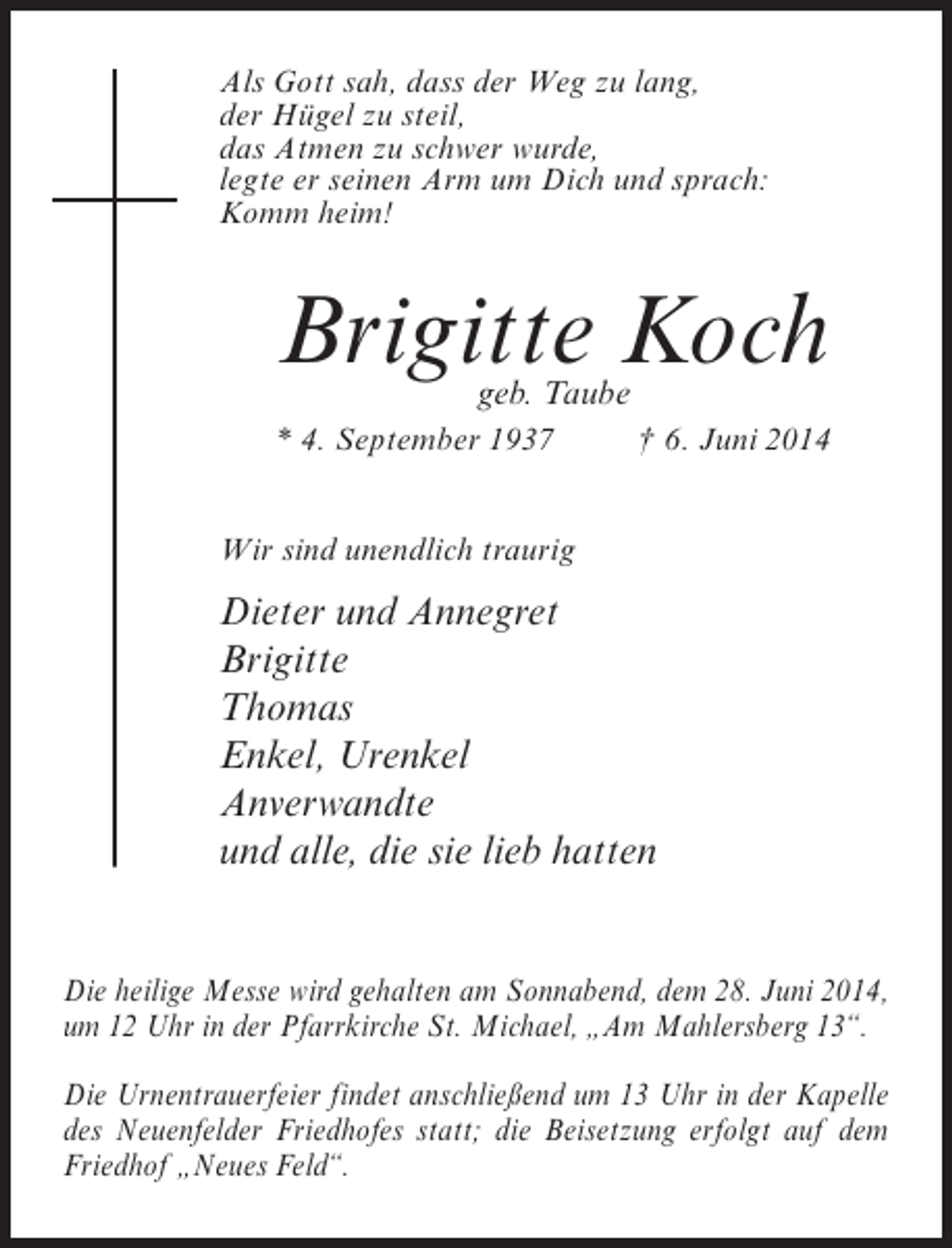 <p>Als Gott sah, dass der Weg zu lang,<br />der Hügel zu steil,<br />das Atmen zu schwer wurde,<br />legte er seinen Arm um Dich und sprach:<br />Komm heim!</p><p>Brigitte Koch<br />geb. Taube</p><p>* 4. September 1937 † 6. Juni 2014<br />Wir sind unendlich traurig</p><p>Dieter und Annegret<br />Brigitte<br />Thomas<br />Enkel, Urenkel<br />Anverwandte<br />und alle, die sie lieb hatten<br />Die heilige Messe wird gehalten am Sonnabend, dem 28. Juni 2014,<br />um 12 Uhr in der Pfarrkirche St. Michael, „Am Mahlersberg 13“.<br />Die Urnentrauerfeier findet anschließend um 13 Uhr in der Kapelle<br />des Neuenfelder Friedhofes statt; die Beisetzung erfolgt auf dem<br />Friedhof „Neues Feld“.</p>