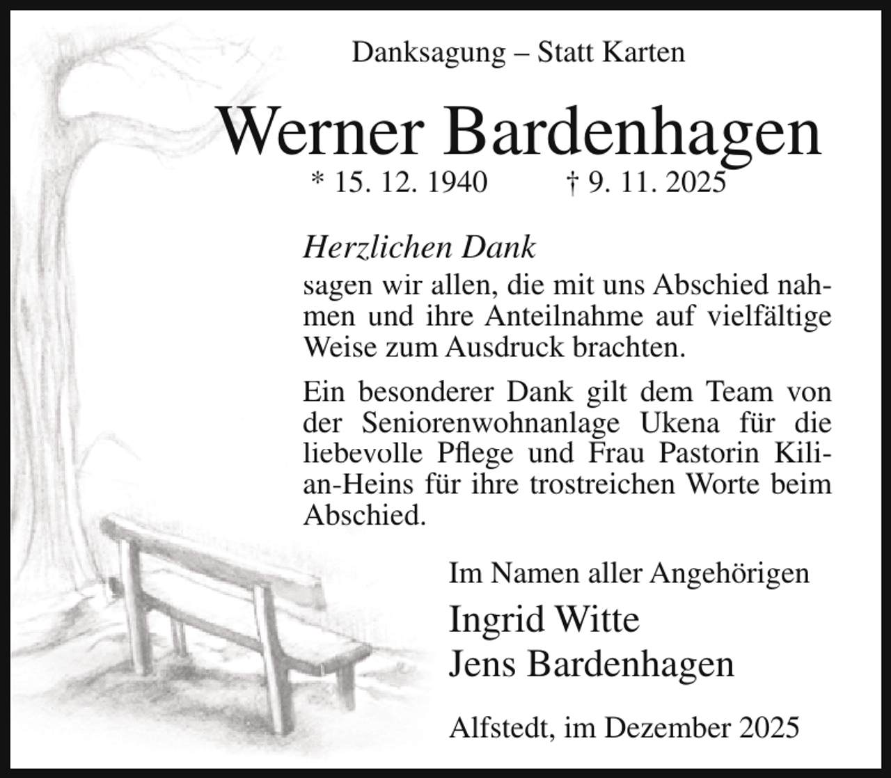 <p>Danksagung – Statt Karten</p><p>Werner Bardenhagen<br />* 15. 12. 1940</p><p>† 9. 11. 2025</p><p>Herzlichen Dank</p><p>sagen wir allen, die mit uns Abschied nahmen und ihre Anteilnahme auf vielfältige<br />Weise zum Ausdruck brachten.<br />Ein besonderer Dank gilt dem Team von<br />der Seniorenwohnanlage Ukena für die<br />liebevolle Pflege und Frau Pastorin Kilian-Heins für ihre trostreichen Worte beim<br />Abschied.<br />Im Namen aller Angehörigen</p><p>Ingrid Witte<br />Jens Bardenhagen</p><p>Alfstedt, im Dezember 2025</p>