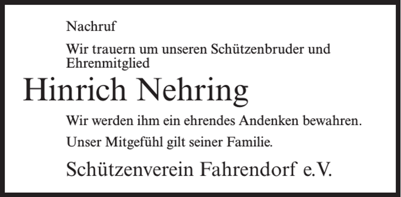 <p>Nachruf<br />Wir trauern um unseren Schützenbruder und<br />Ehrenmitglied</p><p>Hinrich Nehring</p><p>Wir werden ihm ein ehrendes Andenken bewahren.<br />Unser Mitgefühl gilt seiner Familie.</p><p>Schützenverein Fahrendorf e.V.</p>