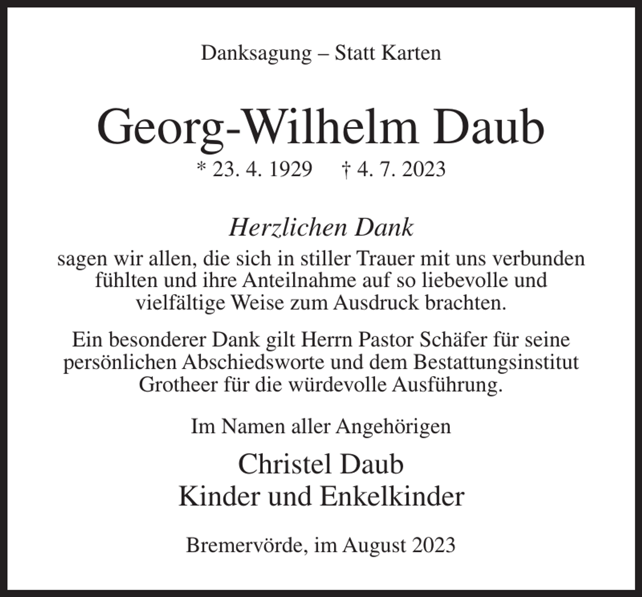 <p>Danksagung – Statt Karten</p><p>Georg-Wilhelm Daub<br />* 23. 4. 1929</p><p>† 4. 7. 2023</p><p>Herzlichen Dank<br />sagen wir allen, die sich in stiller Trauer mit uns verbunden<br />fühlten und ihre Anteilnahme auf so liebevolle und<br />vielfältige Weise zum Ausdruck brachten.<br />Ein besonderer Dank gilt Herrn Pastor Schäfer für seine<br />persönlichen Abschiedsworte und dem Bestattungsinstitut<br />Grotheer für die würdevolle Ausführung.<br />Im Namen aller Angehörigen</p><p>Christel Daub<br />Kinder und Enkelkinder<br />Bremervörde, im August 2023</p>