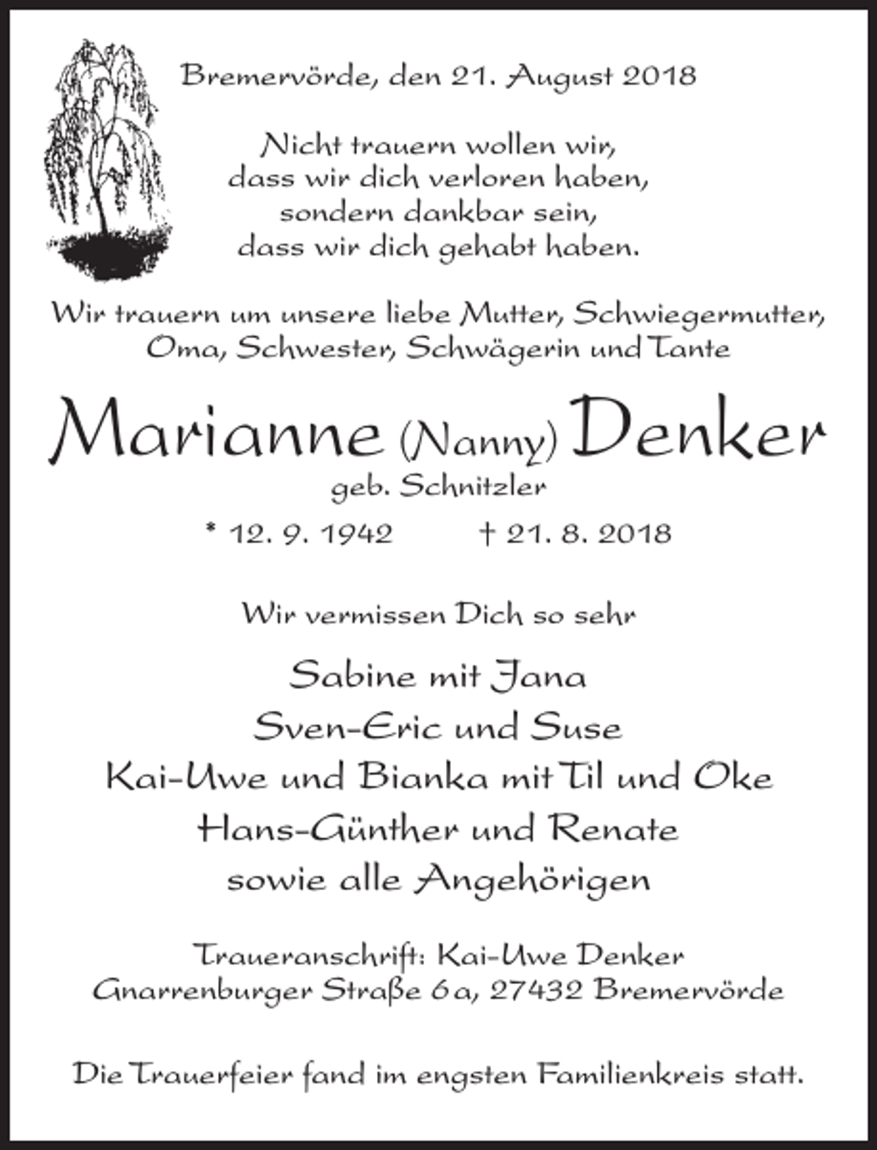 <p>Bremervörde, den 21. August 2018<br />Nicht trauern wollen wir,<br />dass wir dich verloren haben,<br />sondern dankbar sein,<br />dass wir dich gehabt haben.<br />Wir trauern um unsere liebe Mutter, Schwiegermutter,<br />Oma, Schwester, Schwägerin und Tante</p><p>Marianne (Nanny) Denker<br />geb. Schnitzler<br />* 12. 9. 1942 † 21. 8. 2018<br />Wir vermissen Dich so sehr</p><p>Sabine mit Jana<br />Sven-Eric und Suse<br />Kai-Uwe und Bianka mit Til und Oke<br />Hans-Günther und Renate<br />sowie alle Angehörigen<br />Traueranschrift: Kai-Uwe Denker<br />Gnarrenburger Straße 6a, 27432 Bremervörde<br />Die Trauerfeier fand im engsten Familienkreis statt.</p>