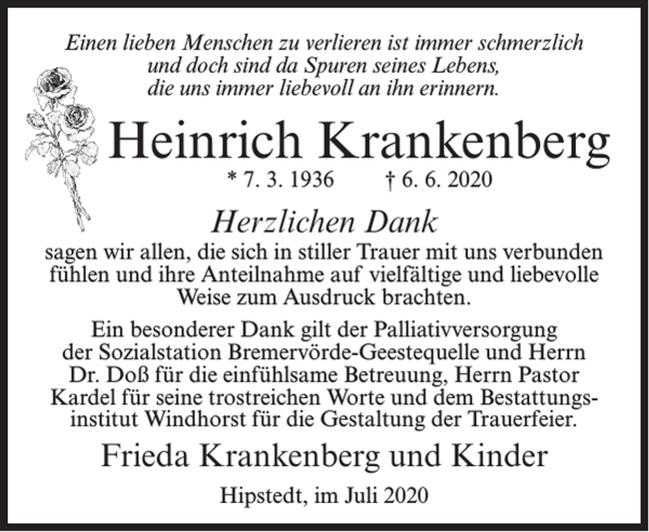 <p>Einen lieben Menschen zu verlieren ist immer schmerzlich<br />und doch sind da Spuren seines Lebens,<br />die uns immer liebevoll an ihn erinnern.</p><p>Heinrich Krankenberg<br />* 7. 3. 1936</p><p>† 6. 6. 2020</p><p>Herzlichen Dank</p><p>sagen wir allen, die sich in stiller Trauer mit uns verbunden<br />fühlen und ihre Anteilnahme auf vielfältige und liebevolle<br />Weise zum Ausdruck brachten.<br />Ein besonderer Dank gilt der Palliativversorgung<br />der Sozialstation Bremervörde-Geestequelle und Herrn<br />Dr. Doß für die einfühlsame Betreuung, Herrn Pastor<br />Kardel für seine trostreichen Worte und dem Bestattungsinstitut Windhorst für die Gestaltung der Trauerfeier.</p><p>Frieda Krankenberg und Kinder<br />Hipstedt, im Juli 2020</p>