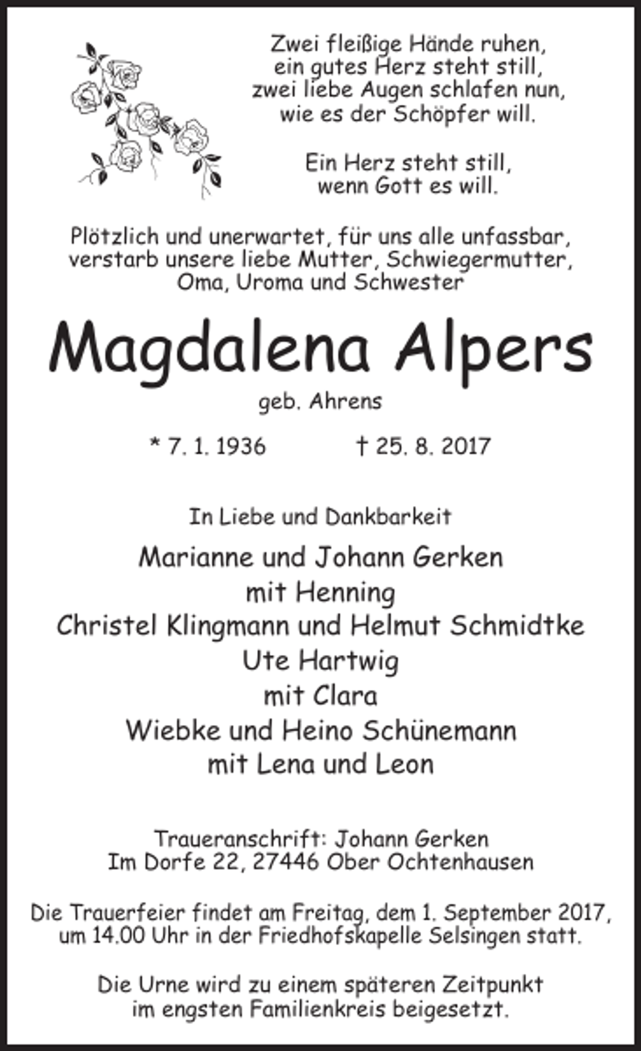 <p>Zwei fleißige Hände ruhen,<br />ein gutes Herz steht still,<br />zwei liebe Augen schlafen nun,<br />wie es der Schöpfer will.<br />Ein Herz steht still,<br />wenn Gott es will.<br />Plötzlich und unerwartet, für uns alle unfassbar,<br />verstarb unsere liebe Mutter, Schwiegermutter,<br />Oma, Uroma und Schwester</p><p>Magdalena Alpers<br />geb. Ahrens</p><p>* 7. 1. 1936 † 25. 8. 2017<br />In Liebe und Dankbarkeit</p><p>Marianne und Johann Gerken<br />mit Henning<br />Christel Klingmann und Helmut Schmidtke<br />Ute Hartwig<br />mit Clara<br />Wiebke und Heino Schünemann<br />mit Lena und Leon<br />Traueranschrift: Johann Gerken<br />Im Dorfe 22, 27446 Ober Ochtenhausen<br />Die Trauerfeier findet am Freitag, dem 1. September 2017,<br />um 14.00 Uhr in der Friedhofskapelle Selsingen statt.<br />Die Urne wird zu einem späteren Zeitpunkt<br />im engsten Familienkreis beigesetzt.</p>