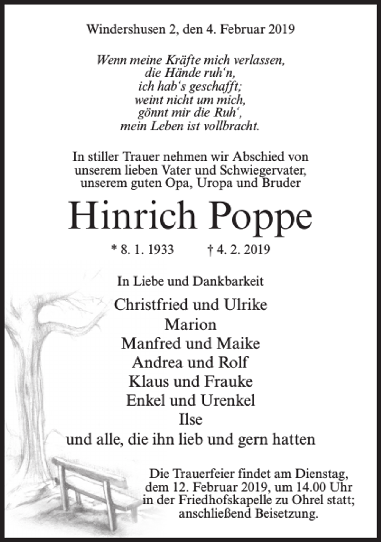 <p>Windershusen 2, den 4. Februar 2019<br />Wenn meine Kräfte mich verlassen,<br />die Hände ruh‘n,<br />ich hab‘s geschafft;<br />weint nicht um mich,<br />gönnt mir die Ruh‘,<br />mein Leben ist vollbracht.<br />In stiller Trauer nehmen wir Abschied von<br />unserem lieben Vater und Schwiegervater,<br />unserem guten Opa, Uropa und Bruder</p><p>Hinrich Poppe<br />* 8. 1. 1933</p><p>† 4. 2. 2019</p><p>In Liebe und Dankbarkeit</p><p>Christfried und Ulrike<br />Marion<br />Manfred und Maike<br />Andrea und Rolf<br />Klaus und Frauke<br />Enkel und Urenkel<br />Ilse<br />und alle, die ihn lieb und gern hatten<br />Die Trauerfeier findet am Dienstag,<br />dem 12. Februar 2019, um 14.00 Uhr<br />in der Friedhofskapelle zu Ohrel statt;<br />anschließend Beisetzung.</p>