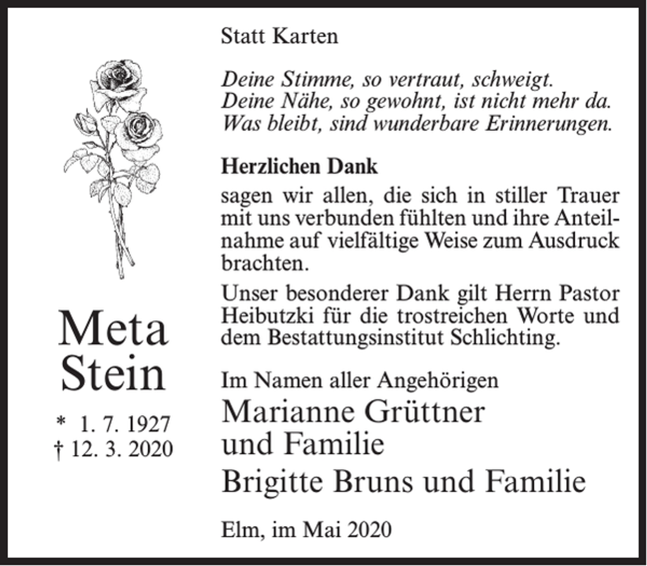 <p>Statt Karten<br />Deine Stimme, so vertraut, schweigt.<br />Deine Nähe, so gewohnt, ist nicht mehr da.<br />Was bleibt, sind wunderbare Erinnerungen.</p><p>Meta<br />Stein<br />* 1. 7. 1927<br />† 12. 3. 2020</p><p>Herzlichen Dank<br />sagen wir allen, die sich in stiller Trauer<br />mit uns verbunden fühlten und ihre Anteilnahme auf vielfältige Weise zum Ausdruck<br />brachten.<br />Unser besonderer Dank gilt Herrn Pastor<br />Heibutzki für die trostreichen Worte und<br />dem Bestattungsinstitut Schlichting.<br />Im Namen aller Angehörigen</p><p>Marianne Grüttner<br />und Familie<br />Brigitte Bruns und Familie<br />Elm, im Mai 2020</p>