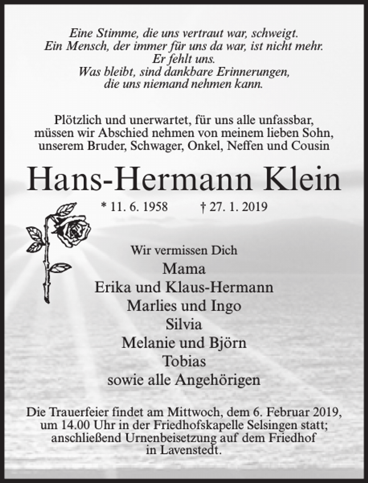 <p>Eine Stimme, die uns vertraut war, schweigt.<br />Ein Mensch, der immer für uns da war, ist nicht mehr.<br />Er fehlt uns.<br />Was bleibt, sind dankbare Erinnerungen,<br />die uns niemand nehmen kann.<br />Plötzlich und unerwartet, für uns alle unfassbar,<br />müssen wir Abschied nehmen von meinem lieben Sohn,<br />unserem Bruder, Schwager, Onkel, Neffen und Cousin</p><p>Hans-Hermann Klein<br />* 11. 6. 1958</p><p>† 27. 1. 2019</p><p>Wir vermissen Dich</p><p>Mama<br />Erika und Klaus-Hermann<br />Marlies und Ingo<br />Silvia<br />Melanie und Björn<br />Tobias<br />sowie alle Angehörigen<br />Die Trauerfeier findet am Mittwoch, dem 6. Februar 2019,<br />um 14.00 Uhr in der Friedhofskapelle Selsingen statt;<br />anschließend Urnenbeisetzung auf dem Friedhof<br />in Lavenstedt.</p>