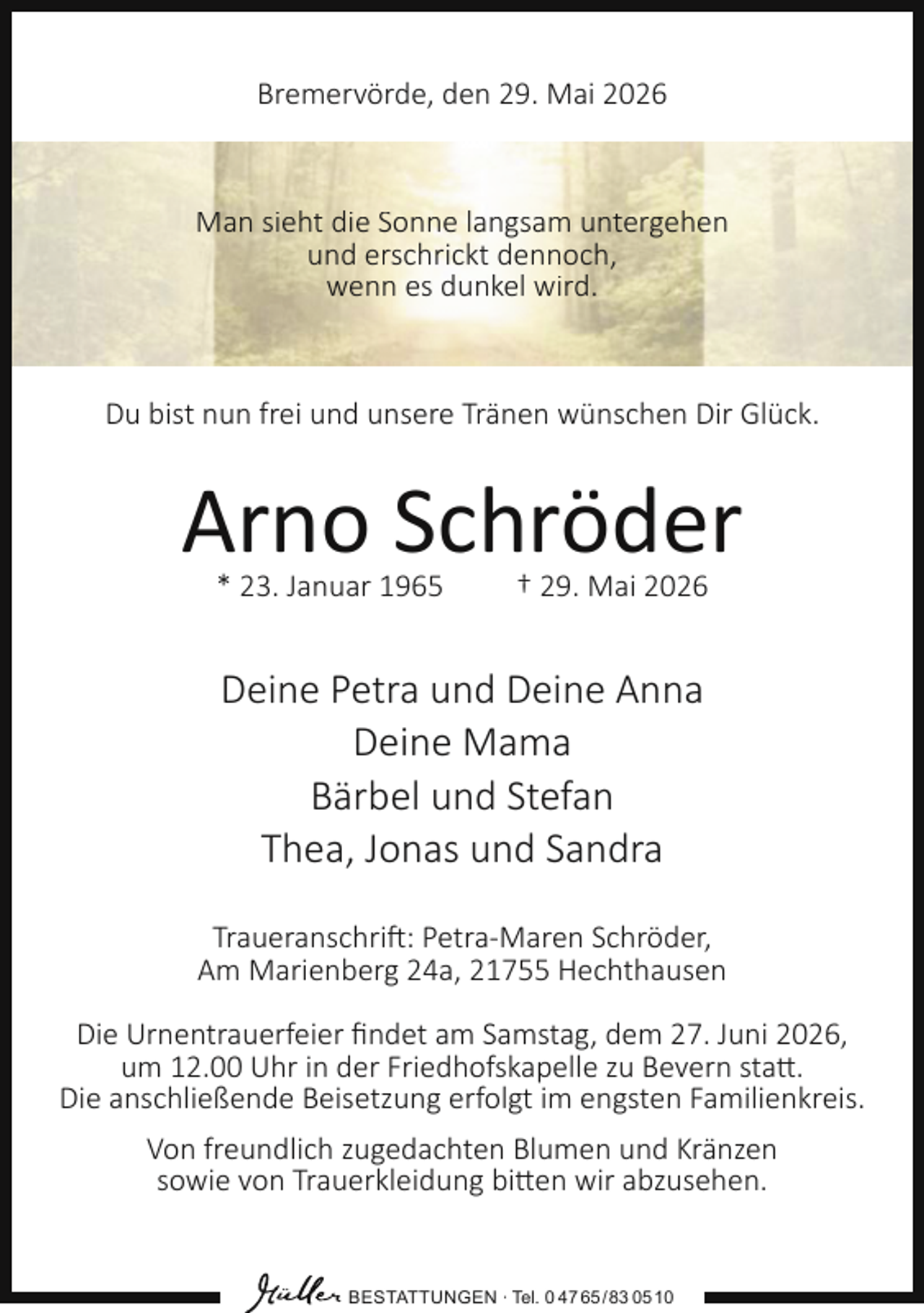 <p>Bremervörde, den 29. Mai 2026</p><p>Man sieht die Sonne langsam untergehen<br />und erschrickt dennoch,<br />wenn es dunkel wird.</p><p>Du bist nun frei und unsere Tränen wünschen Dir Glück.</p><p>Arno Schröder<br />* 23. Januar 1965</p><p>† 29. Mai 2026</p><p>Deine Petra und Deine Anna<br />Deine Mama<br />Bärbel und Stefan<br />Thea, Jonas und Sandra<br />Traueranschrift: Petra-Maren Schröder,<br />Am Marienberg 24a, 21755 Hechthausen<br />Die Urnentrauerfeier ﬁndet am Samstag, dem 27. Juni 2026,<br />um 12.00 Uhr in der Friedhofskapelle zu Bevern statt.<br />Die anschließende Beisetzung erfolgt im engsten Familienkreis.<br />Von freundlich zugedachten Blumen und Kränzen<br />sowie von Trauerkleidung bitten wir abzusehen.</p><p>BESTATTUNGEN ∙ Tel. 0 47 65 /83 05 10</p>