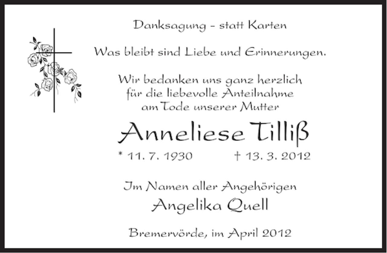 <p>Danksagung - statt Karten<br />Was bleibt sind Liebe und Erinnerungen.<br />Wir bedanken uns ganz herzlich<br />für die liebevolle Anteilnahme<br />am Tode unserer Mutter</p><p>Anneliese Tilliß<br />* 11. 7. 1930</p><p>† 13. 3. 2012</p><p>Im Namen aller Angehörigen</p><p>Angelika Quell<br />Bremervörde, im April 2012</p>