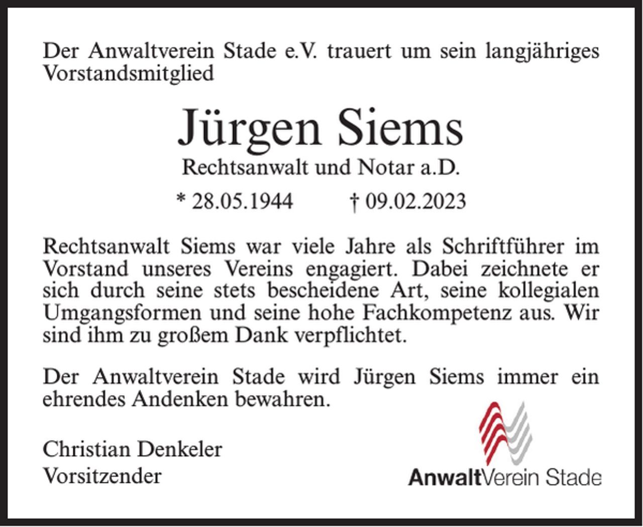 <p>Der Anwaltverein Stade e.V. trauert um sein langjähriges<br />Vorstandsmitglied</p><p>Jürgen Siems<br />Rechtsanwalt und Notar a.D.</p><p>* 28.05.1944</p><p>† 09.02.2023</p><p>Rechtsanwalt Siems war viele Jahre als Schriftführer im<br />Vorstand unseres Vereins engagiert. Dabei zeichnete er<br />sich durch seine stets bescheidene Art, seine kollegialen<br />Umgangsformen und seine hohe Fachkompetenz aus. Wir<br />sind ihm zu großem Dank verpflichtet.<br />Der Anwaltverein Stade wird Jürgen Siems immer ein<br />ehrendes Andenken bewahren.<br />Christian Denkeler<br />Vorsitzender</p>