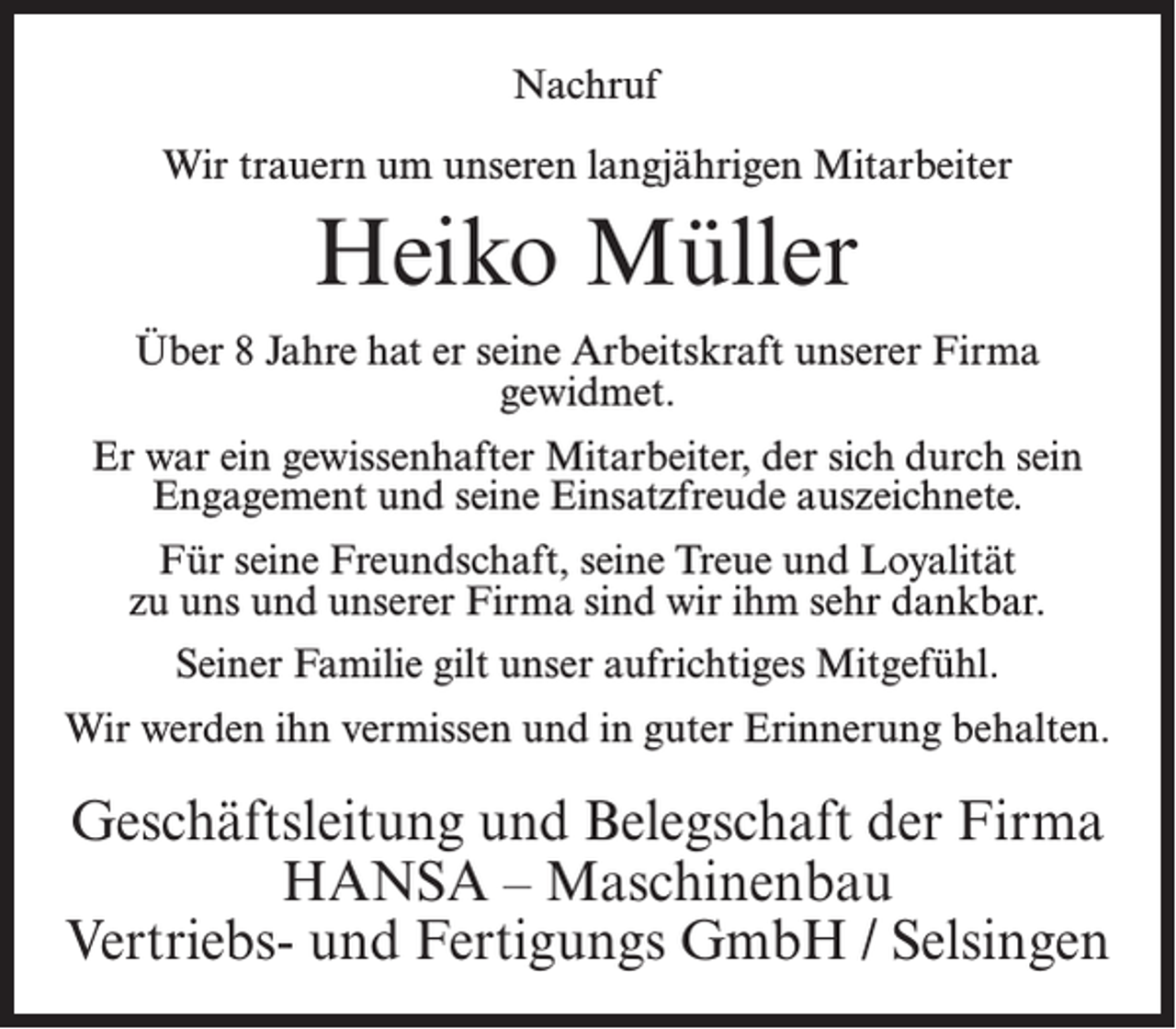 <p>Nachruf<br />Wir trauern um unseren langjährigen Mitarbeiter</p><p>Heiko Müller<br />Über 8 Jahre hat er seine Arbeitskraft unserer Firma<br />gewidmet.<br />Er war ein gewissenhafter Mitarbeiter, der sich durch sein<br />Engagement und seine Einsatzfreude auszeichnete.<br />Für seine Freundschaft, seine Treue und Loyalität<br />zu uns und unserer Firma sind wir ihm sehr dankbar.<br />Seiner Familie gilt unser aufrichtiges Mitgefühl.<br />Wir werden ihn vermissen und in guter Erinnerung behalten.</p><p>Geschäftsleitung und Belegschaft der Firma<br />HANSA – Maschinenbau<br />Vertriebs- und Fertigungs GmbH / Selsingen</p>