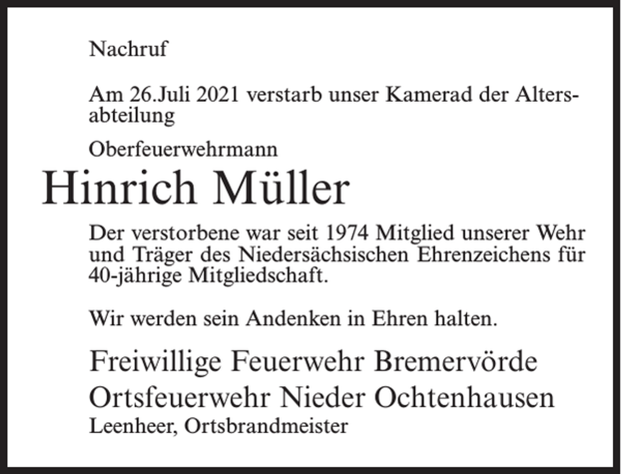 <p>Nachruf<br />Am 26.Juli 2021 verstarb unser Kamerad der Altersabteilung<br />Oberfeuerwehrmann</p><p>Hinrich Müller<br />Der verstorbene war seit 1974 Mitglied unserer Wehr<br />und Träger des Niedersächsischen Ehrenzeichens für<br />40-jährige Mitgliedschaft.<br />Wir werden sein Andenken in Ehren halten.</p><p>Freiwillige Feuerwehr Bremervörde<br />Ortsfeuerwehr Nieder Ochtenhausen<br />Leenheer, Ortsbrandmeister</p>