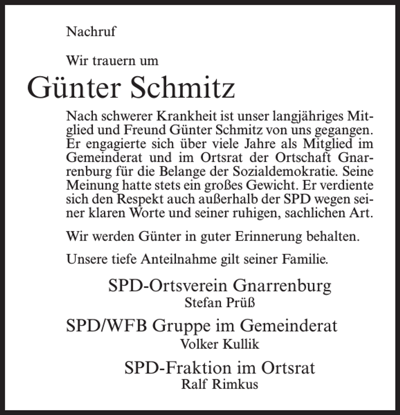 <p>Nachruf<br />Wir trauern um</p><p>Günter Schmitz<br />Nach schwerer Krankheit ist unser langjähriges Mitglied und Freund Günter Schmitz von uns gegangen.<br />Er engagierte sich über viele Jahre als Mitglied im<br />Gemeinderat und im Ortsrat der Ortschaft Gnarrenburg für die Belange der Sozialdemokratie. Seine<br />Meinung hatte stets ein großes Gewicht. Er verdiente<br />sich den Respekt auch außerhalb der SPD wegen seiner klaren Worte und seiner ruhigen, sachlichen Art.<br />Wir werden Günter in guter Erinnerung behalten.<br />Unsere tiefe Anteilnahme gilt seiner Familie.</p><p>SPD-Ortsverein Gnarrenburg<br />Stefan Prüß</p><p>SPD/WFB Gruppe im Gemeinderat<br />Volker Kullik</p><p>SPD-Fraktion im Ortsrat<br />Ralf Rimkus</p>