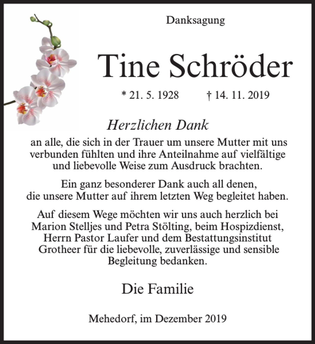 <p>Danksagung</p><p>Tine Schröder<br />* 21. 5. 1928</p><p>† 14. 11. 2019</p><p>Herzlichen Dank<br />an alle, die sich in der Trauer um unsere Mutter mit uns<br />verbunden fühlten und ihre Anteilnahme auf vielfältige<br />und liebevolle Weise zum Ausdruck brachten.<br />Ein ganz besonderer Dank auch all denen,<br />die unsere Mutter auf ihrem letzten Weg begleitet haben.<br />Auf diesem Wege möchten wir uns auch herzlich bei<br />Marion Stelljes und Petra Stölting, beim Hospizdienst,<br />Herrn Pastor Laufer und dem Bestattungsinstitut<br />Grotheer für die liebevolle, zuverlässige und sensible<br />Begleitung bedanken.</p><p>Die Familie<br />Mehedorf, im Dezember 2019</p>