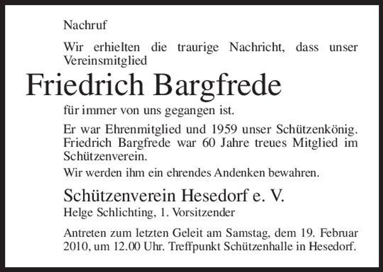 <p>Nachruf Wir erhielten die traurige Nachricht, dass unser Vereinsmitglied</p><p>Friedrich Bargfrede<br />für immer von uns gegangen ist. Er war Ehrenmitglied und 1959 unser Schützenkönig. Friedrich Bargfrede war 60 Jahre treues Mitglied im Schützenverein.<br />Wir werden ihm ein ehrendes Andenken bewahren.</p><p>Schützenverein Hesedorf e. V.<br />Helge Schlichting, 1. Vorsitzender Antreten zum letzten Geleit am Samstag, dem 19. Februar 2010, um 12.00 Uhr. Treffpunkt Schützenhalle in Hesedorf.</p>