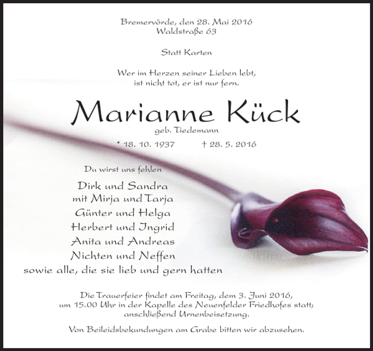 <p>Bremervörde, den 28. Mai 2016<br />Waldstraße 63<br />Statt Karten<br />Wer im Herzen seiner Lieben lebt,<br />ist nicht tot, er ist nur fern.</p><p>Marianne Kück<br />geb. Tiedemann<br />* 18. 10. 1937<br />† 28. 5. 2016</p><p>Du wirst uns fehlen</p><p>Dirk und Sandra<br />mit Mirja und Tarja<br />Günter und Helga<br />Herbert und Ingrid<br />Anita und Andreas<br />Nichten und Neffen<br />sowie alle, die sie lieb und gern hatten<br />Die Trauerfeier findet am Freitag, dem 3. Juni 2016,<br />um 15.00 Uhr in der Kapelle des Neuenfelder Friedhofes statt;<br />anschließend Urnenbeisetzung.<br />Von Beileidsbekundungen am Grabe bitten wir abzusehen.</p>