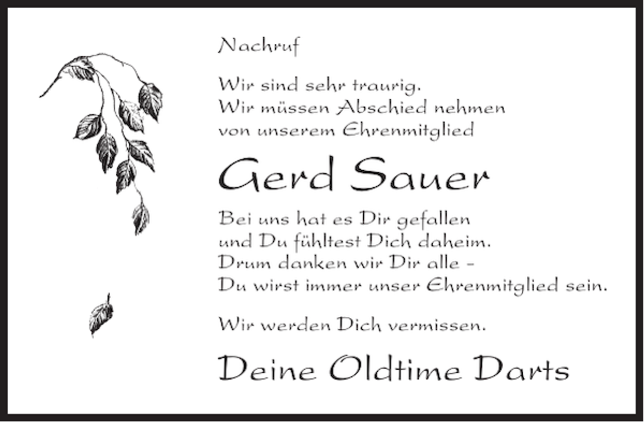 <p>Nachruf<br />Wir sind sehr traurig.<br />Wir müssen Abschied nehmen<br />von unserem Ehrenmitglied</p><p>Gerd Sauer<br />Bei uns hat es Dir gefallen<br />und Du fühltest Dich daheim.<br />Drum danken wir Dir alle Du wirst immer unser Ehrenmitglied sein.<br />Wir werden Dich vermissen.</p><p>Deine Oldtime Darts</p>