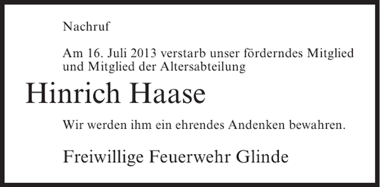 <p>Nachruf<br />Am 16. Juli 2013 verstarb unser förderndes Mitglied<br />und Mitglied der Altersabteilung</p><p>Hinrich Haase<br />Wir werden ihm ein ehrendes Andenken bewahren.</p><p>Freiwillige Feuerwehr Glinde</p>