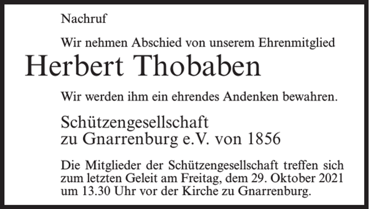 <p>Nachruf<br />Wir nehmen Abschied von unserem Ehrenmitglied</p><p>Herbert Thobaben</p><p>Wir werden ihm ein ehrendes Andenken bewahren.</p><p>Schützengesellschaft<br />zu Gnarrenburg e.V. von 1856<br />Die Mitglieder der Schützengesellschaft treffen sich<br />zum letzten Geleit am Freitag, dem 29. Oktober 2021<br />um 13.30 Uhr vor der Kirche zu Gnarrenburg.</p>