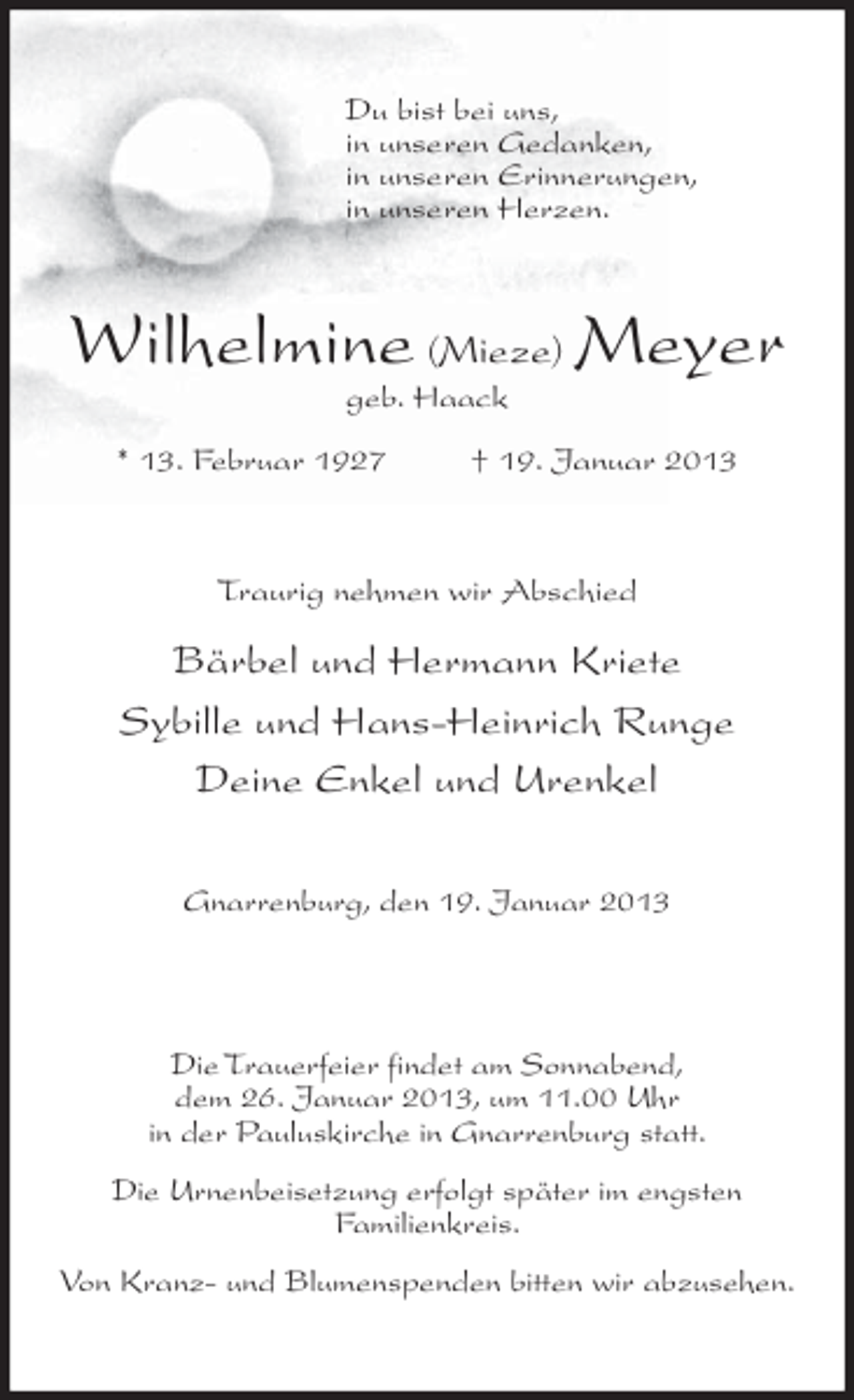 <p>Du bist bei uns,<br />in unseren Gedanken,<br />in unseren Erinnerungen,<br />in unseren Herzen.</p><p>Wilhelmine (Mieze) Meyer<br />geb. Haack<br />* 13. Februar 1927</p><p>† 19. Januar 2013</p><p>Traurig nehmen wir Abschied</p><p>Bärbel und Hermann Kriete<br />Sybille und Hans-Heinrich Runge<br />Deine Enkel und Urenkel<br />Gnarrenburg, den 19. Januar 2013</p><p>Die Trauerfeier findet am Sonnabend,<br />dem 26. Januar 2013, um 11.00 Uhr<br />in der Pauluskirche in Gnarrenburg statt.<br />Die Urnenbeisetzung erfolgt später im engsten<br />Familienkreis.<br />Von Kranz- und Blumenspenden bitten wir abzusehen.</p>
