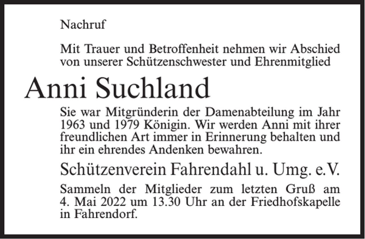 <p>Nachruf<br />Mit Trauer und Betroffenheit nehmen wir Abschied<br />von unserer Schützenschwester und Ehrenmitglied</p><p>Anni Suchland</p><p>Sie war Mitgründerin der Damenabteilung im Jahr<br />1963 und 1979 Königin. Wir werden Anni mit ihrer<br />freundlichen Art immer in Erinnerung behalten und<br />ihr ein ehrendes Andenken bewahren.</p><p>Schützenverein Fahrendahl u. Umg. e.V.<br />Sammeln der Mitglieder zum letzten Gruß am<br />4. Mai 2022 um 13.30 Uhr an der Friedhofskapelle<br />in Fahrendorf.</p>