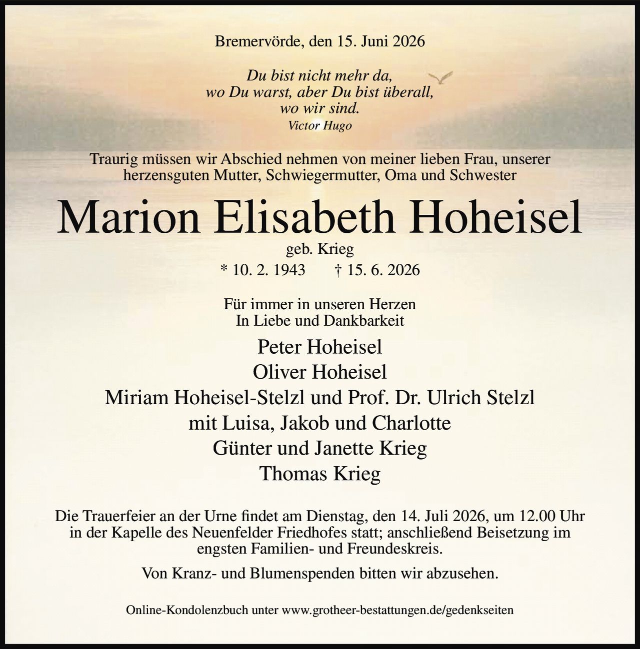 <p>Bremervörde, den 15. Juni 2026</p>

<p><i>Du bist nicht mehr da,<br/>wo Du warst, aber Du bist überall,<br/>wo wir sind.<br/>Victor Hugo</i></p>

<p>Traurig müssen wir Abschied nehmen von meiner lieben Frau, unserer herzensguten Mutter, Schwiegermutter, Oma und Schwester</p>

<p><strong>Marion Elisabeth Hoheisel</strong><br/>geb. Krieg<br/>* 10. 2. 1943 † 15. 6. 2026</p>

<p>Für immer in unseren Herzen<br/>In Liebe und Dankbarkeit</p>

<p>Peter Hoheisel<br/>Oliver Hoheisel<br/>Miriam Hoheisel-Stelzl und Prof. Dr. Ulrich Stelzl<br/>mit Luisa, Jakob und Charlotte<br/>Günter und Janette Krieg<br/>Thomas Krieg</p>

<p>Die Trauerfeier an der Urne findet am Dienstag, den 14. Juli 2026, um 12.00 Uhr in der Kapelle des Neuenfelder Friedhofes statt; anschließend Beisetzung im engsten Familien- und Freundeskreis.</p>

<p>Von Kranz- und Blumenspenden bitten wir abzusehen.</p>

<p>Online-Kondolenzbuch unter www.grotheer-bestattungen.de/gedenkseiten</p>