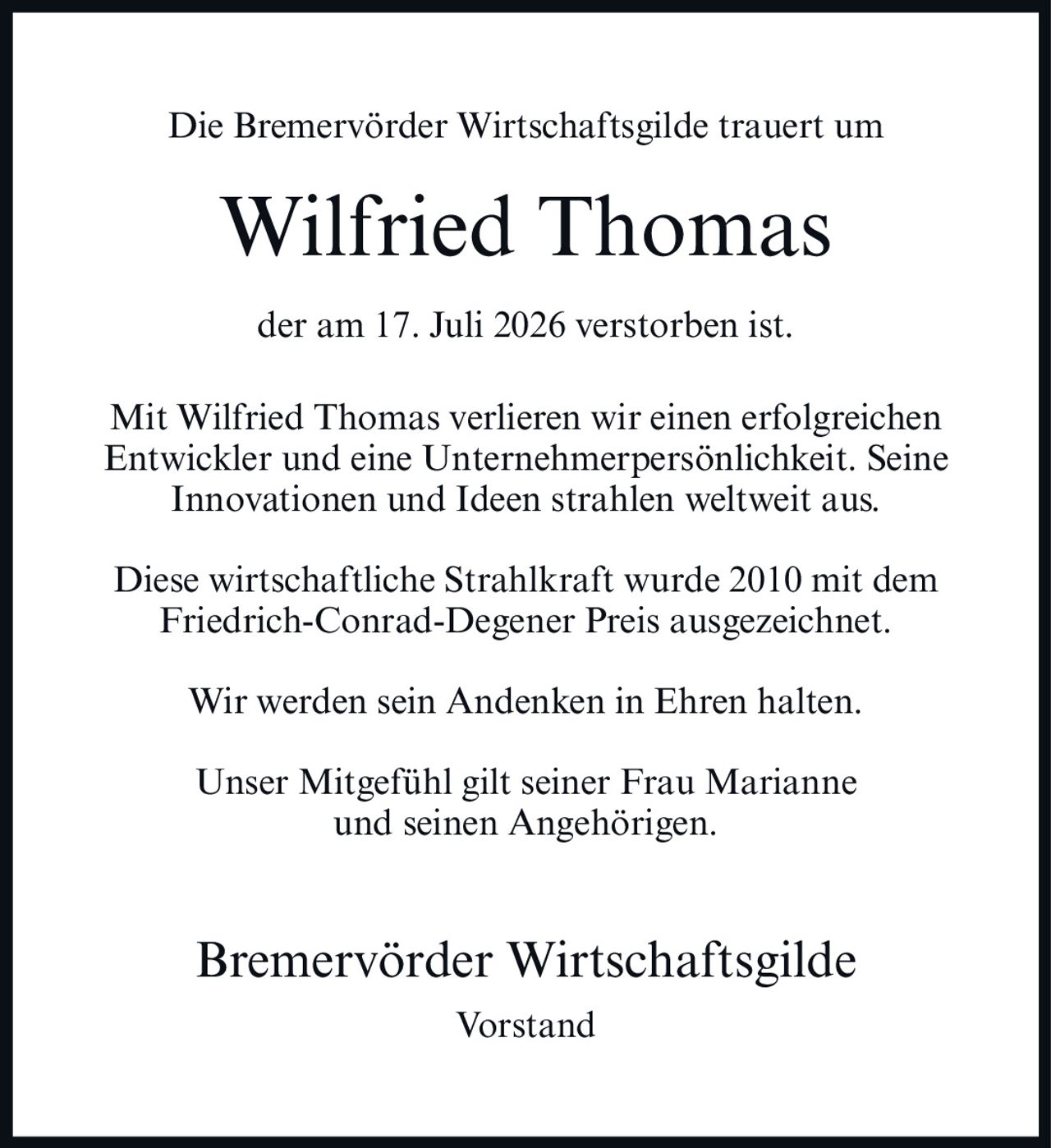 <p>Die Bremervörder Wirtschaftsgilde trauert um</p>

<p><strong>Wilfried Thomas</strong></p>

<p>der am 17. Juli 2026 verstorben ist.</p>

<p>Mit Wilfried Thomas verlieren wir einen erfolgreichen Entwickler und eine Unternehmerpersönlichkeit. Seine Innovationen und Ideen strahlen weltweit aus.</p>

<p>Diese wirtschaftliche Strahlkraft wurde 2010 mit dem Friedrich-Conrad-Degener Preis ausgezeichnet.</p>

<p>Wir werden sein Andenken in Ehren halten.</p>

<p>Unser Mitgefühl gilt seiner Frau Marianne und seinen Angehörigen.</p>

<p><strong>Bremervörder Wirtschaftsgilde</strong><br />Vorstand</p>