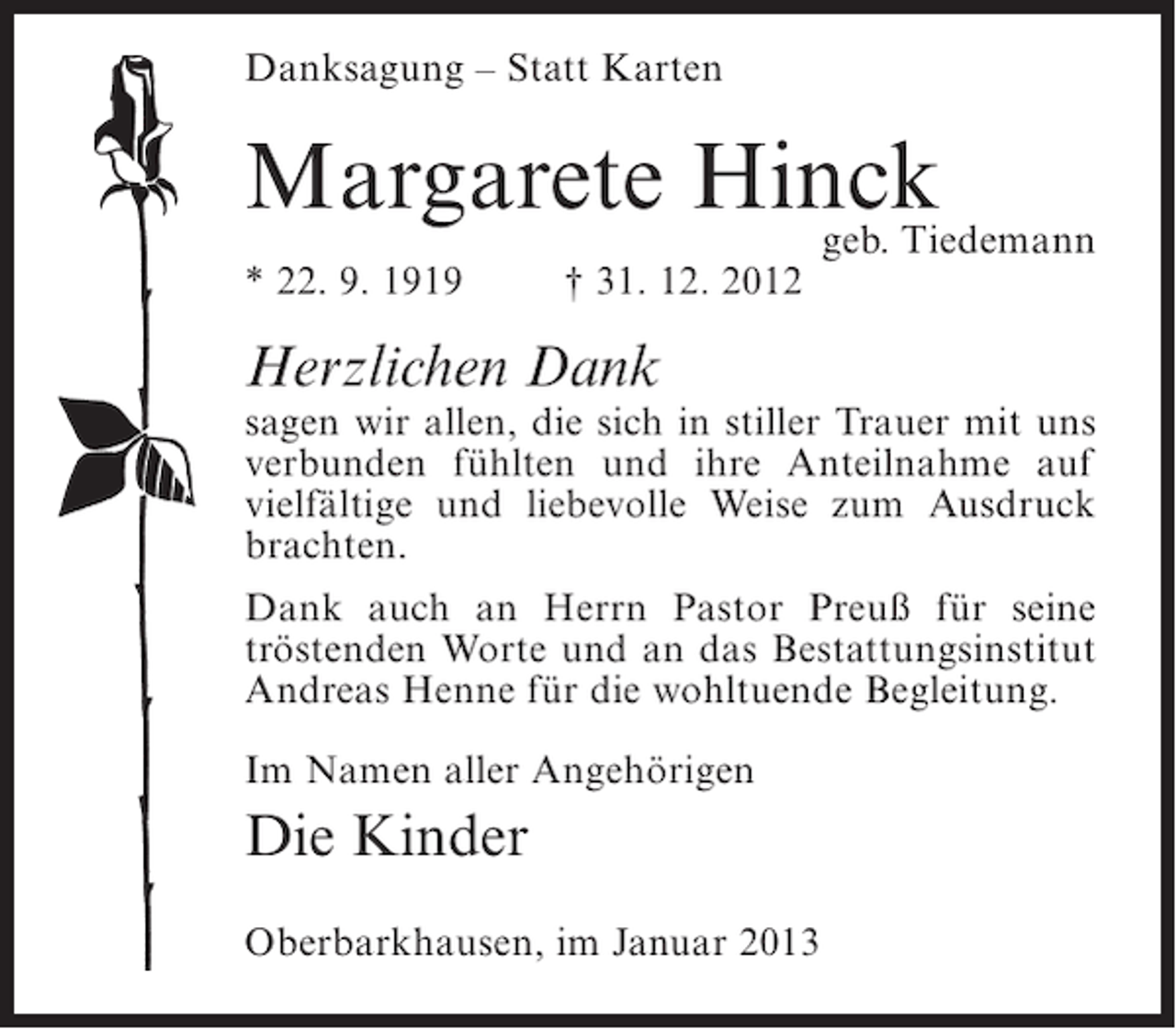 <p>Danksagung – Statt Karten</p><p>Margarete Hinck<br />geb. Tiedemann<br />* 22. 9. 1919</p><p>† 31. 12. 2012</p><p>Herzlichen Dank<br />sagen wir allen, die sich in stiller Trauer mit uns<br />verbunden fühlten und ihre Anteilnahme auf<br />vielfältige und liebevolle Weise zum Ausdruck<br />brachten.<br />Dank auch an Herrn Pastor Preuß für seine<br />tröstenden Worte und an das Bestattungsinstitut<br />Andreas Henne für die wohltuende Begleitung.<br />Im Namen aller Angehörigen</p><p>Die Kinder<br />Oberbarkhausen, im Januar 2013</p>